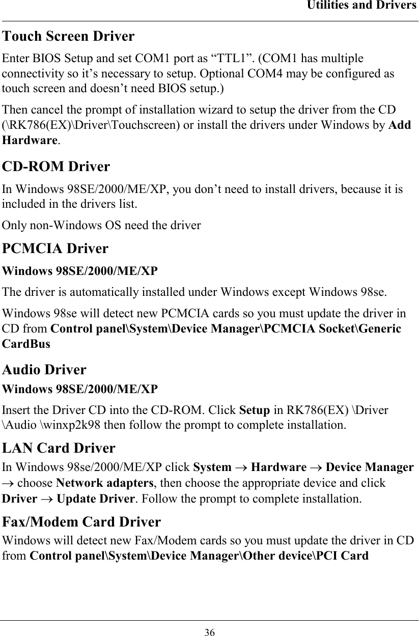 Utilities and Drivers  36 Touch Screen Driver Enter BIOS Setup and set COM1 port as “TTL1”. (COM1 has multiple connectivity so it’s necessary to setup. Optional COM4 may be configured as touch screen and doesn’t need BIOS setup.) Then cancel the prompt of installation wizard to setup the driver from the CD (\RK786(EX)\Driver\Touchscreen) or install the drivers under Windows by Add Hardware. CD-ROM Driver In Windows 98SE/2000/ME/XP, you don’t need to install drivers, because it is included in the drivers list. Only non-Windows OS need the driver PCMCIA Driver Windows 98SE/2000/ME/XP The driver is automatically installed under Windows except Windows 98se. Windows 98se will detect new PCMCIA cards so you must update the driver in CD from Control panel\System\Device Manager\PCMCIA Socket\Generic CardBus   Audio Driver Windows 98SE/2000/ME/XP Insert the Driver CD into the CD-ROM. Click Setup in RK786(EX) \Driver \Audio \winxp2k98 then follow the prompt to complete installation. LAN Card Driver  In Windows 98se/2000/ME/XP click System → Hardware → Device Manager → choose Network adapters, then choose the appropriate device and click Driver → Update Driver. Follow the prompt to complete installation. Fax/Modem Card Driver  Windows will detect new Fax/Modem cards so you must update the driver in CD from Control panel\System\Device Manager\Other device\PCI Card   