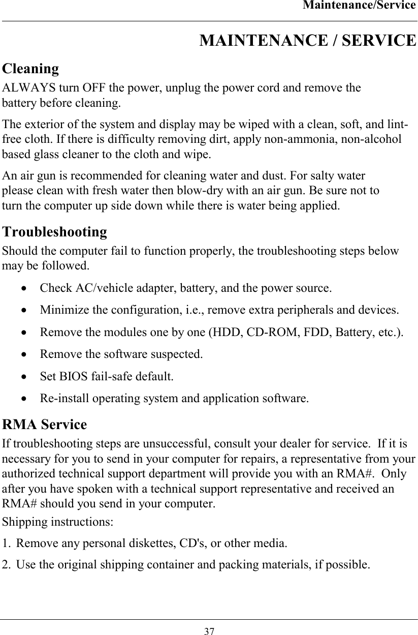 Maintenance/Service  37 MAINTENANCE / SERVICE Cleaning ALWAYS turn OFF the power, unplug the power cord and remove the battery before cleaning. The exterior of the system and display may be wiped with a clean, soft, and lint-free cloth. If there is difficulty removing dirt, apply non-ammonia, non-alcohol based glass cleaner to the cloth and wipe.  An air gun is recommended for cleaning water and dust. For salty water please clean with fresh water then blow-dry with an air gun. Be sure not to turn the computer up side down while there is water being applied.  Troubleshooting Should the computer fail to function properly, the troubleshooting steps below may be followed. •  Check AC/vehicle adapter, battery, and the power source. •  Minimize the configuration, i.e., remove extra peripherals and devices. •  Remove the modules one by one (HDD, CD-ROM, FDD, Battery, etc.).  •  Remove the software suspected. •  Set BIOS fail-safe default. •  Re-install operating system and application software. RMA Service If troubleshooting steps are unsuccessful, consult your dealer for service.  If it is necessary for you to send in your computer for repairs, a representative from your authorized technical support department will provide you with an RMA#.  Only after you have spoken with a technical support representative and received an RMA# should you send in your computer.   Shipping instructions: 1. Remove any personal diskettes, CD&apos;s, or other media. 2. Use the original shipping container and packing materials, if possible. 