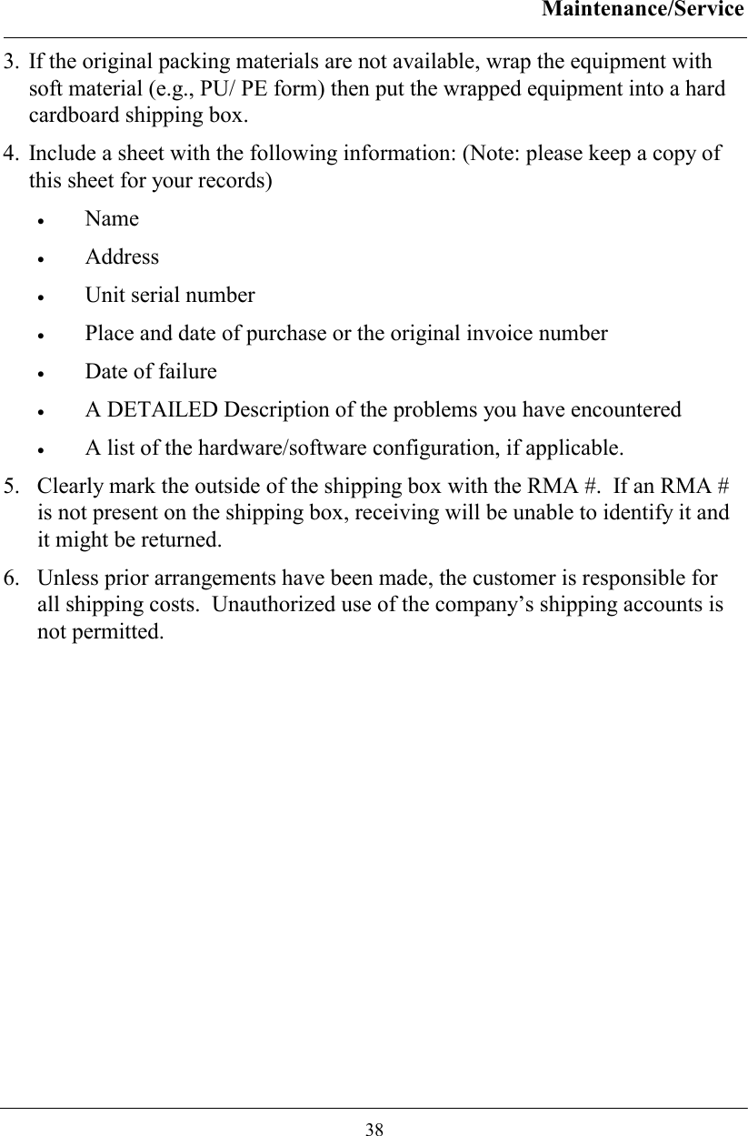 Maintenance/Service  38 3. If the original packing materials are not available, wrap the equipment with soft material (e.g., PU/ PE form) then put the wrapped equipment into a hard cardboard shipping box. 4. Include a sheet with the following information: (Note: please keep a copy of this sheet for your records) •  Name   •  Address   •  Unit serial number  •  Place and date of purchase or the original invoice number •  Date of failure  •  A DETAILED Description of the problems you have encountered •  A list of the hardware/software configuration, if applicable. 5.  Clearly mark the outside of the shipping box with the RMA #.  If an RMA # is not present on the shipping box, receiving will be unable to identify it and it might be returned. 6.  Unless prior arrangements have been made, the customer is responsible for all shipping costs.  Unauthorized use of the company’s shipping accounts is not permitted.   