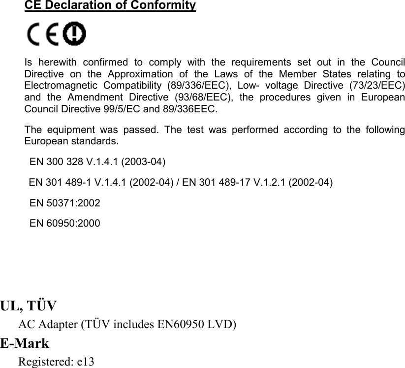    CE Declaration of Conformity   Is herewith confirmed to comply with the requirements set out in the Council Directive on the Approximation of the Laws of the Member States relating to Electromagnetic Compatibility (89/336/EEC), Low- voltage Directive (73/23/EEC) and the Amendment Directive (93/68/EEC), the procedures given in European Council Directive 99/5/EC and 89/336EEC.  The equipment was passed. The test was performed according to the following European standards.    EN 300 328 V.1.4.1 (2003-04)  EN 301 489-1 V.1.4.1 (2002-04) / EN 301 489-17 V.1.2.1 (2002-04)    EN 50371:2002    EN 60950:2000      UL, TÜV AC Adapter (TÜV includes EN60950 LVD) E-Mark Registered: e13  