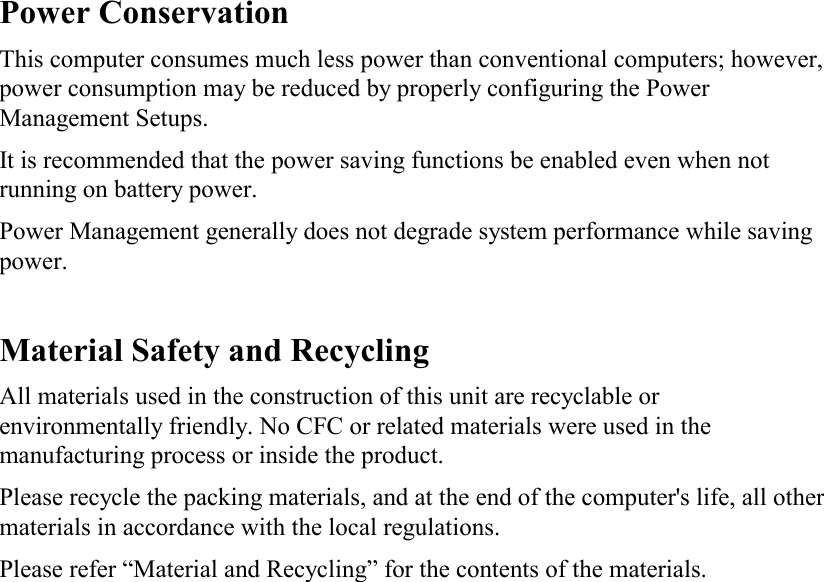    Power Conservation This computer consumes much less power than conventional computers; however, power consumption may be reduced by properly configuring the Power Management Setups. It is recommended that the power saving functions be enabled even when not running on battery power. Power Management generally does not degrade system performance while saving power.   Material Safety and Recycling All materials used in the construction of this unit are recyclable or environmentally friendly. No CFC or related materials were used in the manufacturing process or inside the product. Please recycle the packing materials, and at the end of the computer&apos;s life, all other materials in accordance with the local regulations. Please refer “Material and Recycling” for the contents of the materials.  