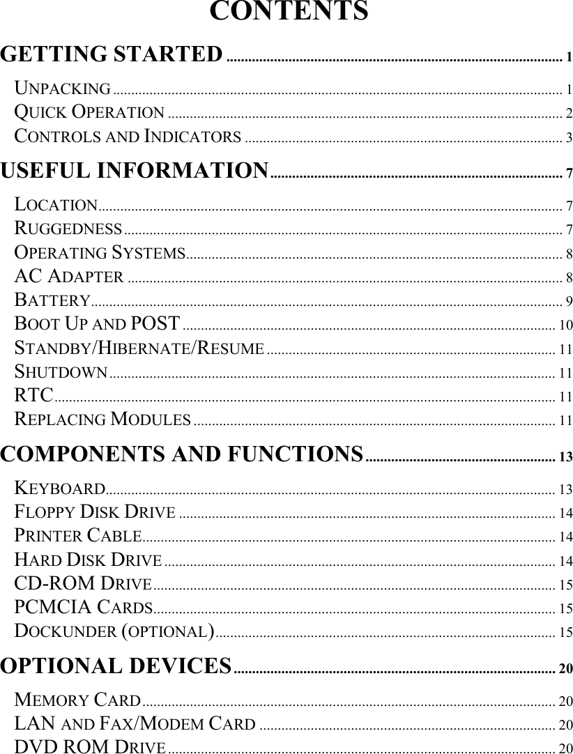   CONTENTS GETTING STARTED ............................................................................................ 1 UNPACKING ........................................................................................................................... 1 QUICK OPERATION ............................................................................................................ 2 CONTROLS AND INDICATORS ....................................................................................... 3 USEFUL INFORMATION................................................................................ 7 LOCATION............................................................................................................................... 7 RUGGEDNESS........................................................................................................................ 7 OPERATING SYSTEMS....................................................................................................... 8 AC ADAPTER ....................................................................................................................... 8 BATTERY................................................................................................................................. 9 BOOT UP AND POST...................................................................................................... 10 STANDBY/HIBERNATE/RESUME............................................................................... 11 SHUTDOWN.......................................................................................................................... 11 RTC......................................................................................................................................... 11 REPLACING MODULES ................................................................................................... 11 COMPONENTS AND FUNCTIONS.................................................... 13 KEYBOARD........................................................................................................................... 13 FLOPPY DISK DRIVE ....................................................................................................... 14 PRINTER CABLE................................................................................................................. 14 HARD DISK DRIVE........................................................................................................... 14 CD-ROM DRIVE.............................................................................................................. 15 PCMCIA CARDS.............................................................................................................. 15 DOCKUNDER (OPTIONAL)............................................................................................. 15 OPTIONAL DEVICES........................................................................................ 20 MEMORY CARD................................................................................................................. 20 LAN AND FAX/MODEM CARD ................................................................................. 20 DVD ROM DRIVE.......................................................................................................... 20 