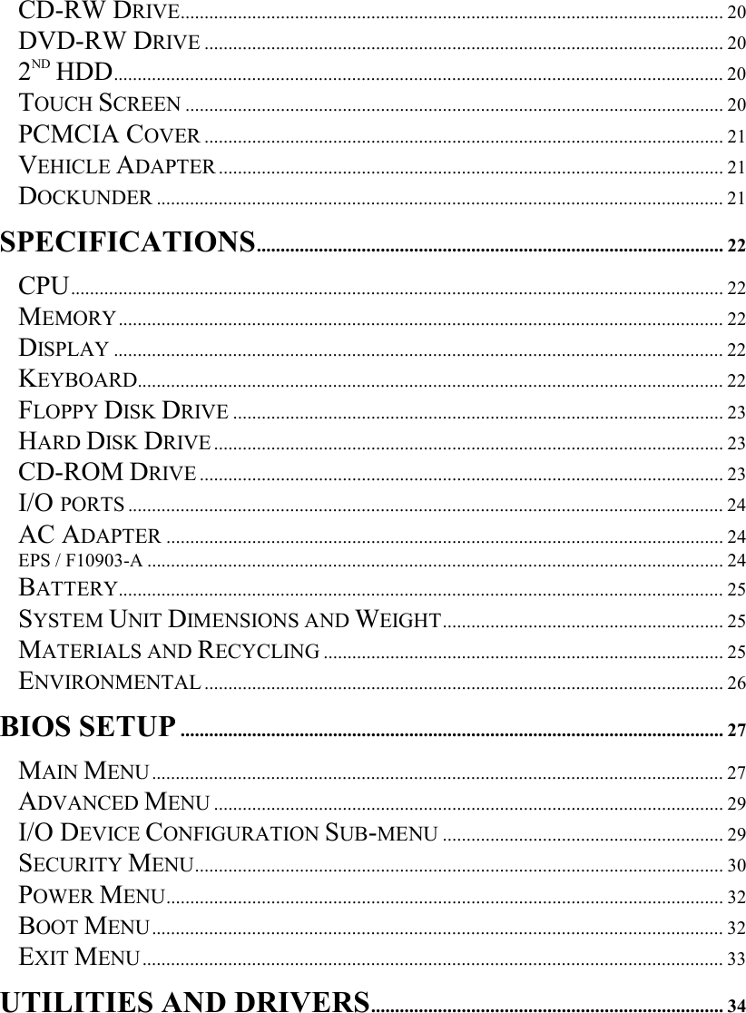   CD-RW DRIVE.................................................................................................................. 20 DVD-RW DRIVE ............................................................................................................. 20 2ND HDD................................................................................................................................20 TOUCH SCREEN ................................................................................................................. 20 PCMCIA COVER ............................................................................................................. 21 VEHICLE ADAPTER .......................................................................................................... 21 DOCKUNDER ....................................................................................................................... 21 SPECIFICATIONS.................................................................................................. 22 CPU......................................................................................................................................... 22 MEMORY............................................................................................................................... 22 DISPLAY ................................................................................................................................22 KEYBOARD........................................................................................................................... 22 FLOPPY DISK DRIVE ....................................................................................................... 23 HARD DISK DRIVE........................................................................................................... 23 CD-ROM DRIVE .............................................................................................................. 23 I/O PORTS ............................................................................................................................. 24 AC ADAPTER ..................................................................................................................... 24 EPS / F10903-A ......................................................................................................................... 24 BATTERY............................................................................................................................... 25 SYSTEM UNIT DIMENSIONS AND WEIGHT........................................................... 25 MATERIALS AND RECYCLING .................................................................................... 25 ENVIRONMENTAL ............................................................................................................. 26 BIOS SETUP.................................................................................................................. 27 MAIN MENU........................................................................................................................ 27 ADVANCED MENU ........................................................................................................... 29 I/O DEVICE CONFIGURATION SUB-MENU ........................................................... 29 SECURITY MENU............................................................................................................... 30 POWER MENU..................................................................................................................... 32 BOOT MENU........................................................................................................................ 32 EXIT MENU.......................................................................................................................... 33 UTILITIES AND DRIVERS.......................................................................... 34 