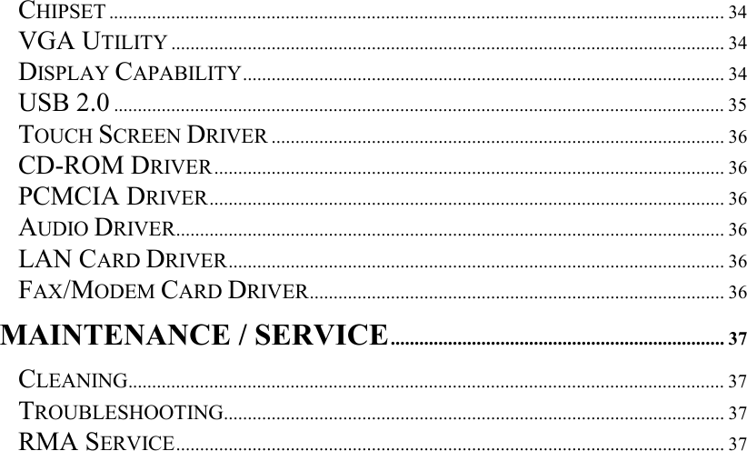   CHIPSET ................................................................................................................................. 34 VGA UTILITY .................................................................................................................... 34 DISPLAY CAPABILITY..................................................................................................... 34 USB 2.0 ................................................................................................................................35 TOUCH SCREEN DRIVER ............................................................................................... 36 CD-ROM DRIVER........................................................................................................... 36 PCMCIA DRIVER............................................................................................................ 36 AUDIO DRIVER................................................................................................................... 36 LAN CARD DRIVER........................................................................................................ 36 FAX/MODEM CARD DRIVER....................................................................................... 36 MAINTENANCE / SERVICE...................................................................... 37 CLEANING............................................................................................................................. 37 TROUBLESHOOTING......................................................................................................... 37 RMA SERVICE................................................................................................................... 37   