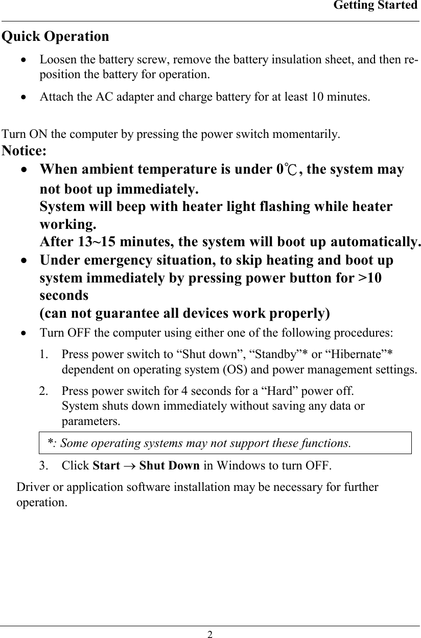 Getting Started  2 Quick Operation •  Loosen the battery screw, remove the battery insulation sheet, and then re-position the battery for operation. •  Attach the AC adapter and charge battery for at least 10 minutes. Turn ON the computer by pressing the power switch momentarily. Notice: •  When ambient temperature is under 0℃, the system may not boot up immediately. System will beep with heater light flashing while heater working. After 13~15 minutes, the system will boot up automatically. •  Under emergency situation, to skip heating and boot up system immediately by pressing power button for &gt;10 seconds  (can not guarantee all devices work properly) •  Turn OFF the computer using either one of the following procedures: 1.  Press power switch to “Shut down”, “Standby”* or “Hibernate”* dependent on operating system (OS) and power management settings. 2.  Press power switch for 4 seconds for a “Hard” power off.  System shuts down immediately without saving any data or parameters. *: Some operating systems may not support these functions. 3. Click Start → Shut Down in Windows to turn OFF. Driver or application software installation may be necessary for further operation. 