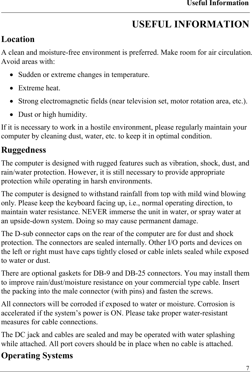 Useful Information   7USEFUL INFORMATION Location A clean and moisture-free environment is preferred. Make room for air circulation. Avoid areas with: •  Sudden or extreme changes in temperature. •  Extreme heat. •  Strong electromagnetic fields (near television set, motor rotation area, etc.). •  Dust or high humidity. If it is necessary to work in a hostile environment, please regularly maintain your computer by cleaning dust, water, etc. to keep it in optimal condition. Ruggedness The computer is designed with rugged features such as vibration, shock, dust, and rain/water protection. However, it is still necessary to provide appropriate protection while operating in harsh environments. The computer is designed to withstand rainfall from top with mild wind blowing only. Please keep the keyboard facing up, i.e., normal operating direction, to maintain water resistance. NEVER immerse the unit in water, or spray water at an upside-down system. Doing so may cause permanent damage. The D-sub connector caps on the rear of the computer are for dust and shock protection. The connectors are sealed internally. Other I/O ports and devices on the left or right must have caps tightly closed or cable inlets sealed while exposed to water or dust. There are optional gaskets for DB-9 and DB-25 connectors. You may install them to improve rain/dust/moisture resistance on your commercial type cable. Insert the packing into the male connector (with pins) and fasten the screws. All connectors will be corroded if exposed to water or moisture. Corrosion is accelerated if the system’s power is ON. Please take proper water-resistant measures for cable connections. The DC jack and cables are sealed and may be operated with water splashing while attached. All port covers should be in place when no cable is attached. Operating Systems 