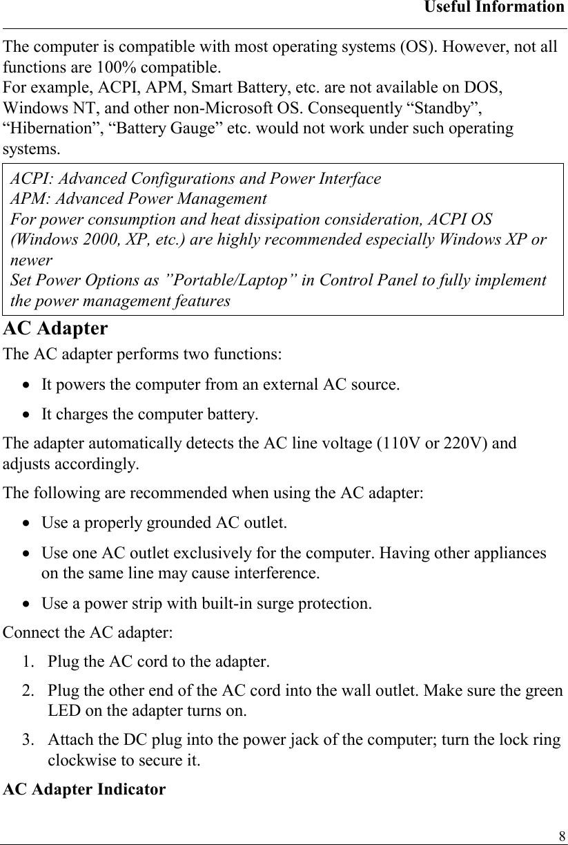 Useful Information   8The computer is compatible with most operating systems (OS). However, not all functions are 100% compatible.  For example, ACPI, APM, Smart Battery, etc. are not available on DOS, Windows NT, and other non-Microsoft OS. Consequently “Standby”, “Hibernation”, “Battery Gauge” etc. would not work under such operating systems.  ACPI: Advanced Configurations and Power Interface APM: Advanced Power Management For power consumption and heat dissipation consideration, ACPI OS (Windows 2000, XP, etc.) are highly recommended especially Windows XP or newer Set Power Options as ”Portable/Laptop” in Control Panel to fully implement the power management features AC Adapter The AC adapter performs two functions: •  It powers the computer from an external AC source. •  It charges the computer battery. The adapter automatically detects the AC line voltage (110V or 220V) and adjusts accordingly. The following are recommended when using the AC adapter: •  Use a properly grounded AC outlet. •  Use one AC outlet exclusively for the computer. Having other appliances on the same line may cause interference. •  Use a power strip with built-in surge protection. Connect the AC adapter: 1.   Plug the AC cord to the adapter. 2.   Plug the other end of the AC cord into the wall outlet. Make sure the green LED on the adapter turns on. 3.   Attach the DC plug into the power jack of the computer; turn the lock ring clockwise to secure it. AC Adapter Indicator 