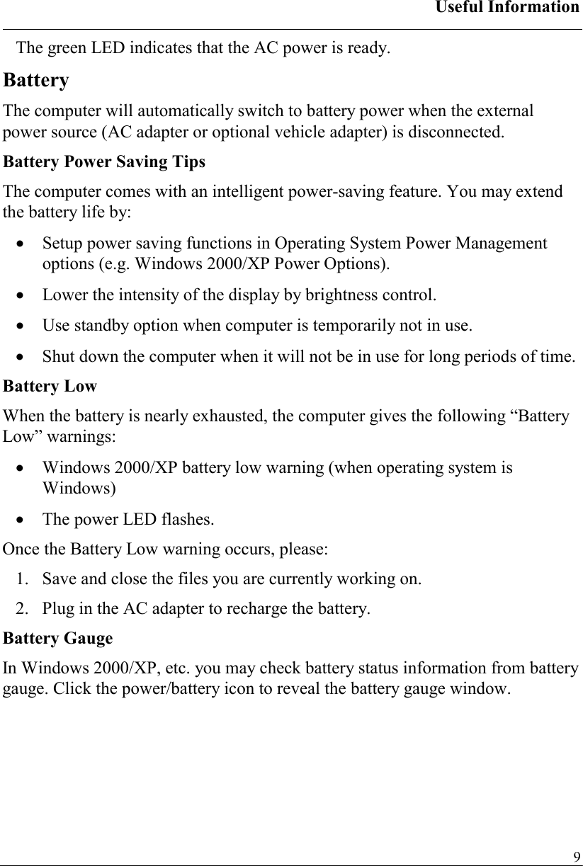 Useful Information   9The green LED indicates that the AC power is ready. Battery The computer will automatically switch to battery power when the external power source (AC adapter or optional vehicle adapter) is disconnected.  Battery Power Saving Tips The computer comes with an intelligent power-saving feature. You may extend the battery life by: •  Setup power saving functions in Operating System Power Management options (e.g. Windows 2000/XP Power Options). •  Lower the intensity of the display by brightness control. •  Use standby option when computer is temporarily not in use. •  Shut down the computer when it will not be in use for long periods of time. Battery Low When the battery is nearly exhausted, the computer gives the following “Battery Low” warnings: •  Windows 2000/XP battery low warning (when operating system is Windows) •  The power LED flashes. Once the Battery Low warning occurs, please: 1.   Save and close the files you are currently working on. 2.   Plug in the AC adapter to recharge the battery. Battery Gauge In Windows 2000/XP, etc. you may check battery status information from battery gauge. Click the power/battery icon to reveal the battery gauge window. 