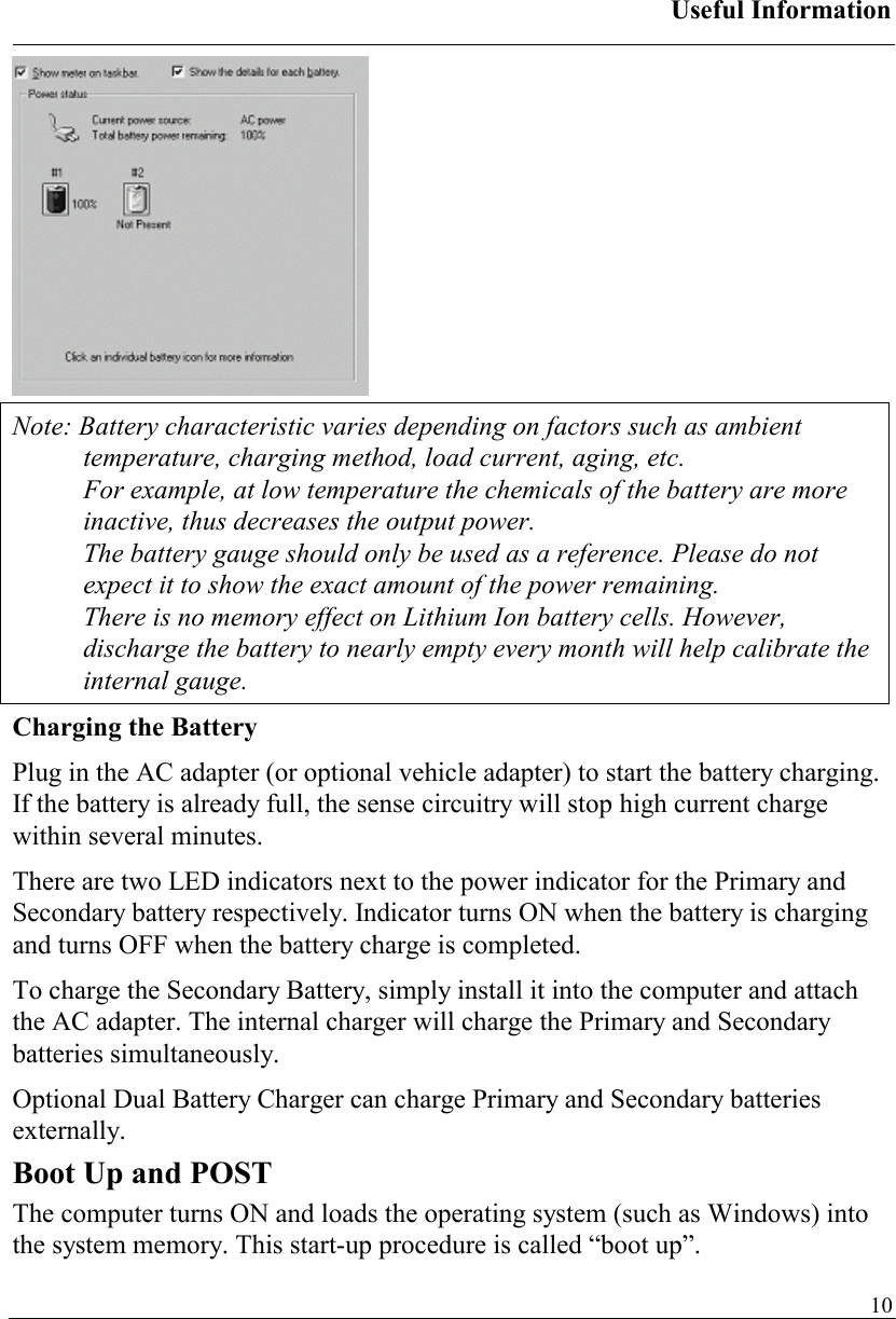 Useful Information   10 Note: Battery characteristic varies depending on factors such as ambient temperature, charging method, load current, aging, etc. For example, at low temperature the chemicals of the battery are more inactive, thus decreases the output power. The battery gauge should only be used as a reference. Please do not expect it to show the exact amount of the power remaining. There is no memory effect on Lithium Ion battery cells. However, discharge the battery to nearly empty every month will help calibrate the internal gauge. Charging the Battery Plug in the AC adapter (or optional vehicle adapter) to start the battery charging. If the battery is already full, the sense circuitry will stop high current charge within several minutes. There are two LED indicators next to the power indicator for the Primary and Secondary battery respectively. Indicator turns ON when the battery is charging and turns OFF when the battery charge is completed.  To charge the Secondary Battery, simply install it into the computer and attach the AC adapter. The internal charger will charge the Primary and Secondary batteries simultaneously. Optional Dual Battery Charger can charge Primary and Secondary batteries externally. Boot Up and POST The computer turns ON and loads the operating system (such as Windows) into the system memory. This start-up procedure is called “boot up”. 