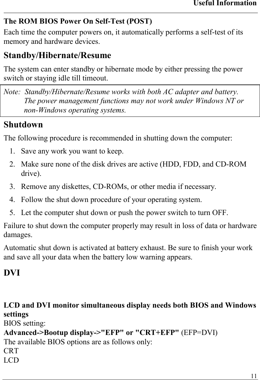 Useful Information   11The ROM BIOS Power On Self-Test (POST) Each time the computer powers on, it automatically performs a self-test of its memory and hardware devices. Standby/Hibernate/Resume The system can enter standby or hibernate mode by either pressing the power switch or staying idle till timeout. Note:  Standby/Hibernate/Resume works with both AC adapter and battery.  The power management functions may not work under Windows NT or non-Windows operating systems. Shutdown The following procedure is recommended in shutting down the computer: 1.  Save any work you want to keep. 2.  Make sure none of the disk drives are active (HDD, FDD, and CD-ROM drive). 3.  Remove any diskettes, CD-ROMs, or other media if necessary. 4.  Follow the shut down procedure of your operating system. 5.  Let the computer shut down or push the power switch to turn OFF.  Failure to shut down the computer properly may result in loss of data or hardware damages. Automatic shut down is activated at battery exhaust. Be sure to finish your work and save all your data when the battery low warning appears. DVI  LCD and DVI monitor simultaneous display needs both BIOS and Windows settings BIOS setting:  Advanced-&gt;Bootup display-&gt;&quot;EFP&quot; or &quot;CRT+EFP&quot; (EFP=DVI) The available BIOS options are as follows only: CRT LCD 