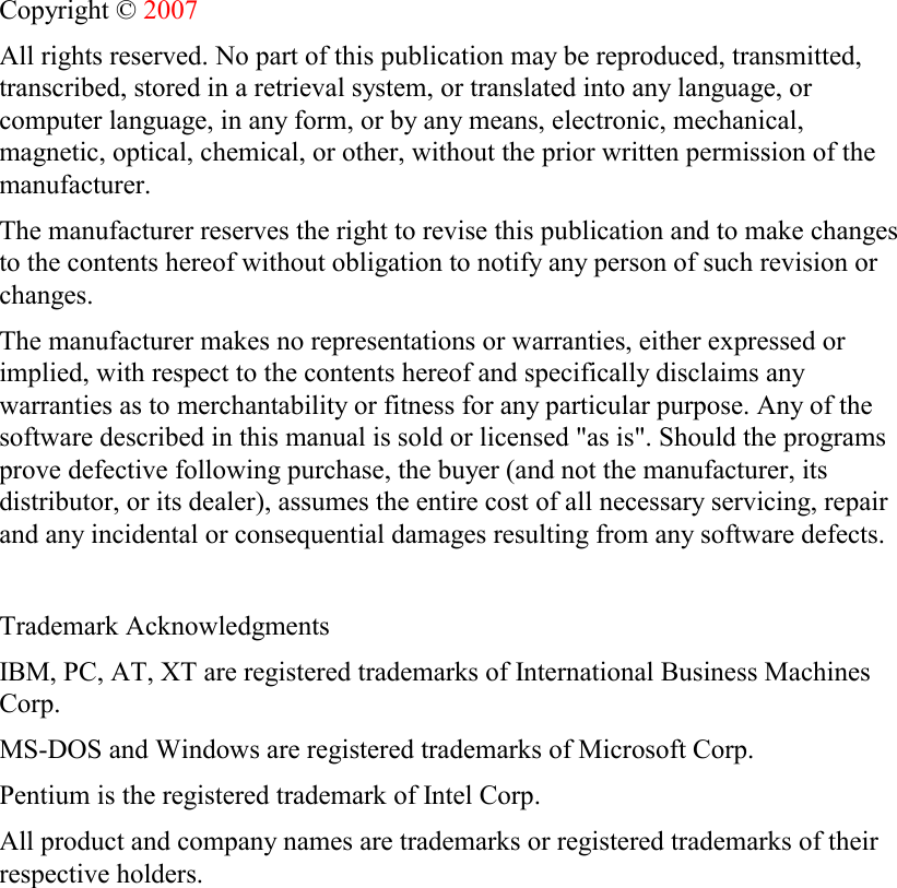 Copyright © 2007 All rights reserved. No part of this publication may be reproduced, transmitted, transcribed, stored in a retrieval system, or translated into any language, or computer language, in any form, or by any means, electronic, mechanical, magnetic, optical, chemical, or other, without the prior written permission of the manufacturer. The manufacturer reserves the right to revise this publication and to make changes to the contents hereof without obligation to notify any person of such revision or changes. The manufacturer makes no representations or warranties, either expressed or implied, with respect to the contents hereof and specifically disclaims any warranties as to merchantability or fitness for any particular purpose. Any of the software described in this manual is sold or licensed &quot;as is&quot;. Should the programs prove defective following purchase, the buyer (and not the manufacturer, its distributor, or its dealer), assumes the entire cost of all necessary servicing, repair and any incidental or consequential damages resulting from any software defects.  Trademark Acknowledgments IBM, PC, AT, XT are registered trademarks of International Business Machines Corp. MS-DOS and Windows are registered trademarks of Microsoft Corp. Pentium is the registered trademark of Intel Corp. All product and company names are trademarks or registered trademarks of their respective holders.  