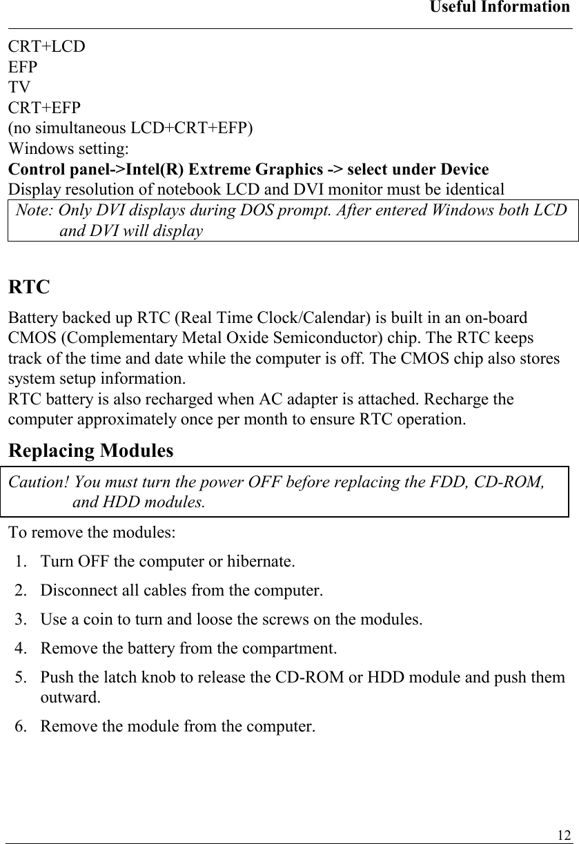 Useful Information   12CRT+LCD EFP TV CRT+EFP (no simultaneous LCD+CRT+EFP) Windows setting: Control panel-&gt;Intel(R) Extreme Graphics -&gt; select under Device Display resolution of notebook LCD and DVI monitor must be identical Note: Only DVI displays during DOS prompt. After entered Windows both LCD and DVI will display  RTC Battery backed up RTC (Real Time Clock/Calendar) is built in an on-board CMOS (Complementary Metal Oxide Semiconductor) chip. The RTC keeps track of the time and date while the computer is off. The CMOS chip also stores system setup information. RTC battery is also recharged when AC adapter is attached. Recharge the computer approximately once per month to ensure RTC operation. Replacing Modules Caution! You must turn the power OFF before replacing the FDD, CD-ROM, and HDD modules. To remove the modules: 1.   Turn OFF the computer or hibernate. 2.   Disconnect all cables from the computer. 3.   Use a coin to turn and loose the screws on the modules. 4.   Remove the battery from the compartment. 5.   Push the latch knob to release the CD-ROM or HDD module and push them outward. 6.   Remove the module from the computer. 