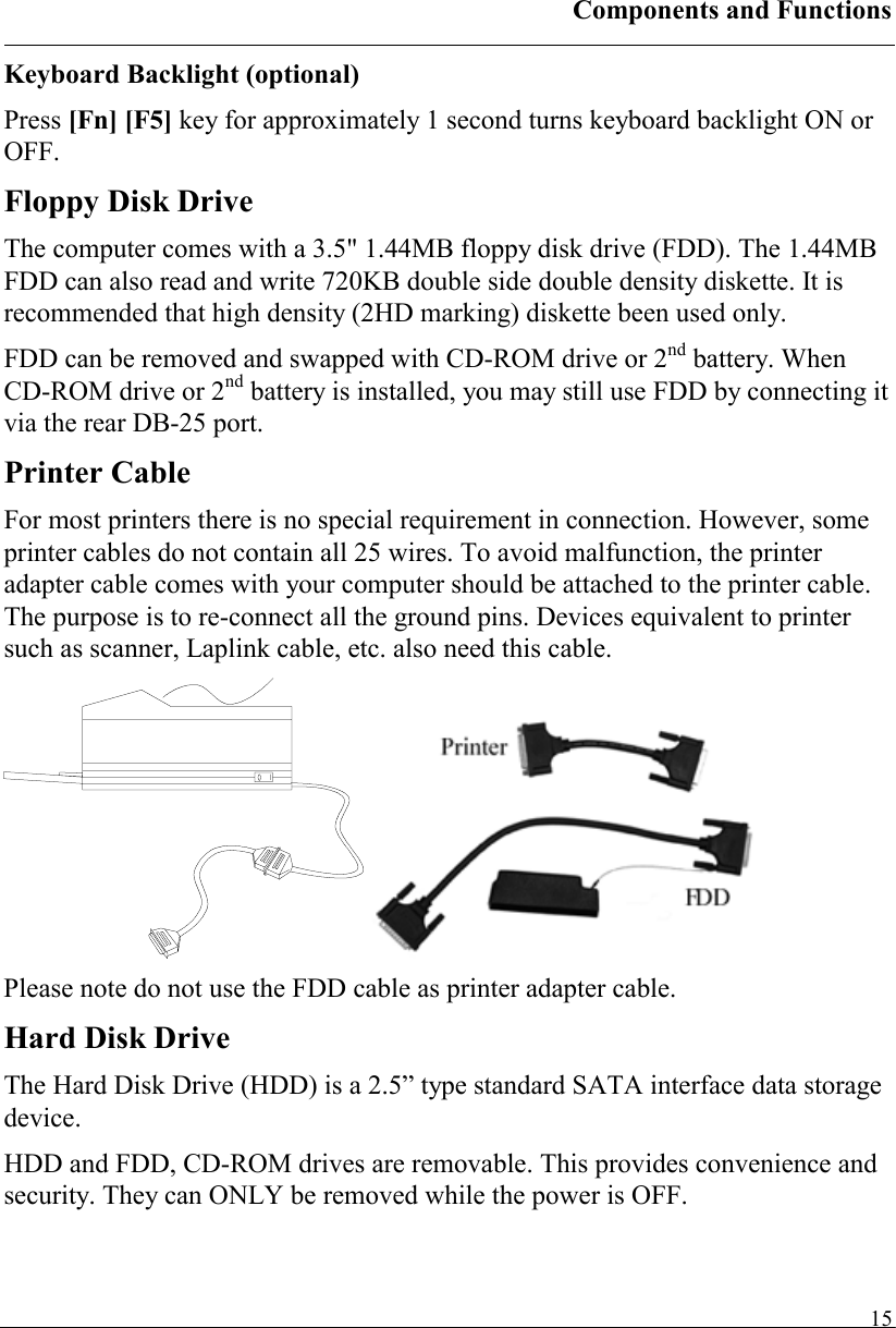 Components and Functions   15Keyboard Backlight (optional) Press [Fn] [F5] key for approximately 1 second turns keyboard backlight ON or OFF. Floppy Disk Drive The computer comes with a 3.5&quot; 1.44MB floppy disk drive (FDD). The 1.44MB FDD can also read and write 720KB double side double density diskette. It is recommended that high density (2HD marking) diskette been used only. FDD can be removed and swapped with CD-ROM drive or 2nd battery. When CD-ROM drive or 2nd battery is installed, you may still use FDD by connecting it via the rear DB-25 port. Printer Cable For most printers there is no special requirement in connection. However, some printer cables do not contain all 25 wires. To avoid malfunction, the printer adapter cable comes with your computer should be attached to the printer cable. The purpose is to re-connect all the ground pins. Devices equivalent to printer such as scanner, Laplink cable, etc. also need this cable.    Please note do not use the FDD cable as printer adapter cable. Hard Disk Drive The Hard Disk Drive (HDD) is a 2.5” type standard SATA interface data storage device. HDD and FDD, CD-ROM drives are removable. This provides convenience and security. They can ONLY be removed while the power is OFF. 