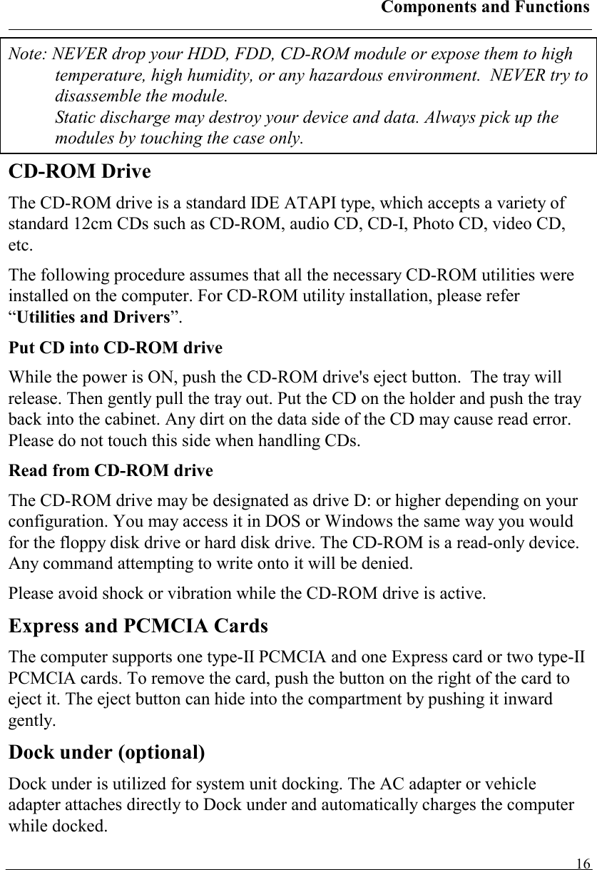 Components and Functions   16Note: NEVER drop your HDD, FDD, CD-ROM module or expose them to high temperature, high humidity, or any hazardous environment.  NEVER try to disassemble the module.  Static discharge may destroy your device and data. Always pick up the modules by touching the case only. CD-ROM Drive The CD-ROM drive is a standard IDE ATAPI type, which accepts a variety of standard 12cm CDs such as CD-ROM, audio CD, CD-I, Photo CD, video CD, etc. The following procedure assumes that all the necessary CD-ROM utilities were installed on the computer. For CD-ROM utility installation, please refer “Utilities and Drivers”. Put CD into CD-ROM drive While the power is ON, push the CD-ROM drive&apos;s eject button.  The tray will release. Then gently pull the tray out. Put the CD on the holder and push the tray back into the cabinet. Any dirt on the data side of the CD may cause read error. Please do not touch this side when handling CDs. Read from CD-ROM drive The CD-ROM drive may be designated as drive D: or higher depending on your configuration. You may access it in DOS or Windows the same way you would for the floppy disk drive or hard disk drive. The CD-ROM is a read-only device. Any command attempting to write onto it will be denied. Please avoid shock or vibration while the CD-ROM drive is active.  Express and PCMCIA Cards The computer supports one type-II PCMCIA and one Express card or two type-II PCMCIA cards. To remove the card, push the button on the right of the card to eject it. The eject button can hide into the compartment by pushing it inward gently. Dock under (optional) Dock under is utilized for system unit docking. The AC adapter or vehicle adapter attaches directly to Dock under and automatically charges the computer while docked.  