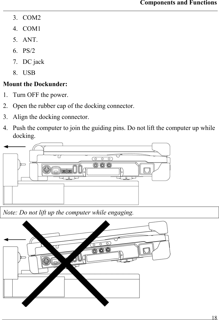 Components and Functions   183. COM2 4. COM1 5. ANT. 6. PS/2 7. DC jack 8. USB Mount the Dockunder: 1.  Turn OFF the power. 2.  Open the rubber cap of the docking connector. 3.  Align the docking connector.  4.  Push the computer to join the guiding pins. Do not lift the computer up while docking.  Note: Do not lift up the computer while engaging.  