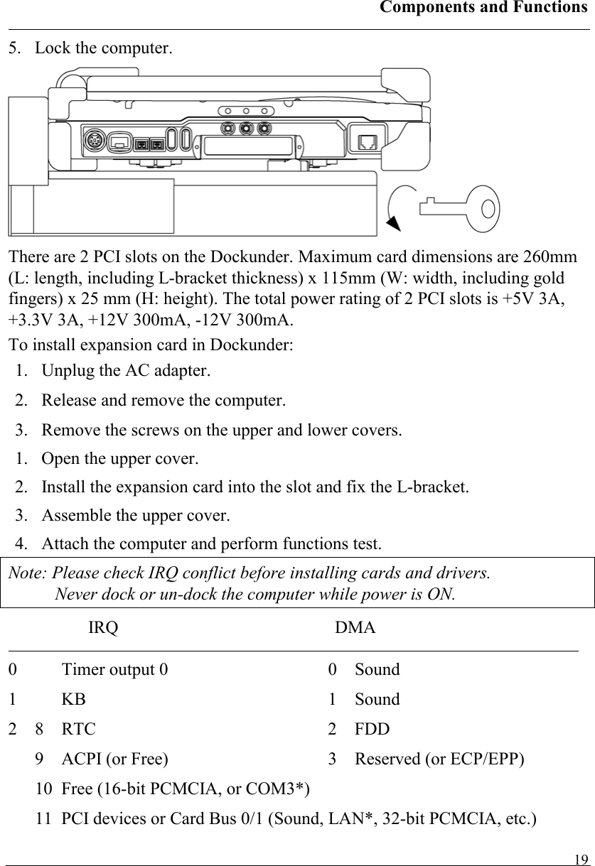 Components and Functions   195.  Lock the computer.  There are 2 PCI slots on the Dockunder. Maximum card dimensions are 260mm (L: length, including L-bracket thickness) x 115mm (W: width, including gold fingers) x 25 mm (H: height). The total power rating of 2 PCI slots is +5V 3A, +3.3V 3A, +12V 300mA, -12V 300mA. To install expansion card in Dockunder: 1.  Unplug the AC adapter. 2.  Release and remove the computer. 3.  Remove the screws on the upper and lower covers. 1.  Open the upper cover. 2.  Install the expansion card into the slot and fix the L-bracket. 3.  Assemble the upper cover. 4.  Attach the computer and perform functions test. Note: Please check IRQ conflict before installing cards and drivers. Never dock or un-dock the computer while power is ON. IRQ DMA  0  Timer output 0  0  Sound  1 KB  1 Sound  2 8 RTC  2 FDD 9  ACPI (or Free)  3  Reserved (or ECP/EPP) 10  Free (16-bit PCMCIA, or COM3*) 11  PCI devices or Card Bus 0/1 (Sound, LAN*, 32-bit PCMCIA, etc.) 