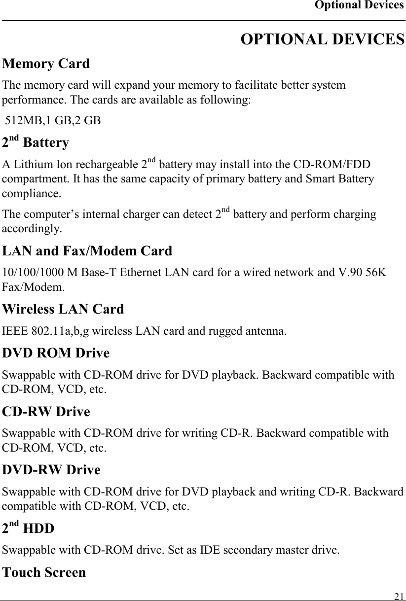 Optional Devices   21OPTIONAL DEVICES Memory Card The memory card will expand your memory to facilitate better system performance. The cards are available as following:  512MB,1 GB,2 GB 2nd Battery A Lithium Ion rechargeable 2nd battery may install into the CD-ROM/FDD compartment. It has the same capacity of primary battery and Smart Battery compliance. The computer’s internal charger can detect 2nd battery and perform charging accordingly. LAN and Fax/Modem Card 10/100/1000 M Base-T Ethernet LAN card for a wired network and V.90 56K Fax/Modem. Wireless LAN Card IEEE 802.11a,b,g wireless LAN card and rugged antenna. DVD ROM Drive Swappable with CD-ROM drive for DVD playback. Backward compatible with CD-ROM, VCD, etc. CD-RW Drive Swappable with CD-ROM drive for writing CD-R. Backward compatible with CD-ROM, VCD, etc. DVD-RW Drive Swappable with CD-ROM drive for DVD playback and writing CD-R. Backward compatible with CD-ROM, VCD, etc. 2nd HDD Swappable with CD-ROM drive. Set as IDE secondary master drive. Touch Screen 