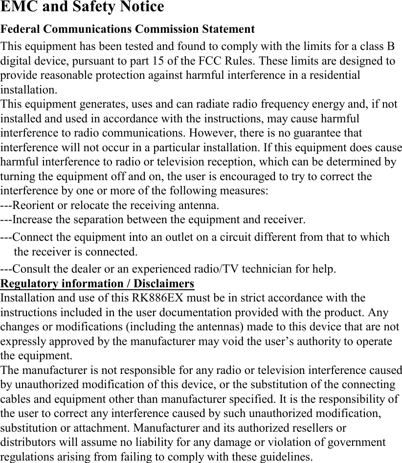 EMC and Safety Notice Federal Communications Commission Statement  This equipment has been tested and found to comply with the limits for a class B digital device, pursuant to part 15 of the FCC Rules. These limits are designed to provide reasonable protection against harmful interference in a residential installation. This equipment generates, uses and can radiate radio frequency energy and, if not installed and used in accordance with the instructions, may cause harmful interference to radio communications. However, there is no guarantee that interference will not occur in a particular installation. If this equipment does cause harmful interference to radio or television reception, which can be determined by turning the equipment off and on, the user is encouraged to try to correct the interference by one or more of the following measures: ---Reorient or relocate the receiving antenna. ---Increase the separation between the equipment and receiver. ---Connect the equipment into an outlet on a circuit different from that to which the receiver is connected. ---Consult the dealer or an experienced radio/TV technician for help. Regulatory information / Disclaimers Installation and use of this RK886EX must be in strict accordance with the instructions included in the user documentation provided with the product. Any changes or modifications (including the antennas) made to this device that are not expressly approved by the manufacturer may void the user’s authority to operate the equipment. The manufacturer is not responsible for any radio or television interference caused by unauthorized modification of this device, or the substitution of the connecting cables and equipment other than manufacturer specified. It is the responsibility of the user to correct any interference caused by such unauthorized modification, substitution or attachment. Manufacturer and its authorized resellers or distributors will assume no liability for any damage or violation of government regulations arising from failing to comply with these guidelines. 