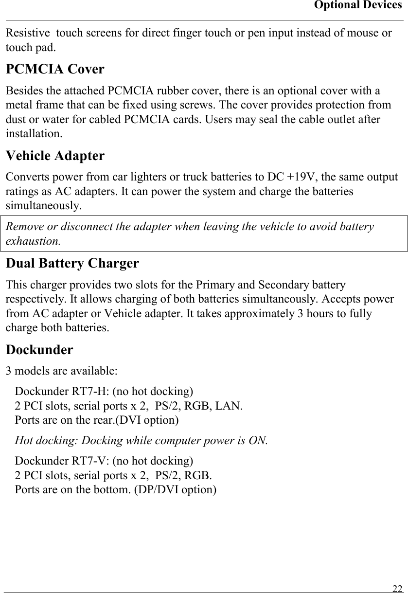 Optional Devices   22Resistive  touch screens for direct finger touch or pen input instead of mouse or touch pad. PCMCIA Cover Besides the attached PCMCIA rubber cover, there is an optional cover with a metal frame that can be fixed using screws. The cover provides protection from dust or water for cabled PCMCIA cards. Users may seal the cable outlet after installation. Vehicle Adapter Converts power from car lighters or truck batteries to DC +19V, the same output ratings as AC adapters. It can power the system and charge the batteries simultaneously. Remove or disconnect the adapter when leaving the vehicle to avoid battery exhaustion. Dual Battery Charger This charger provides two slots for the Primary and Secondary battery respectively. It allows charging of both batteries simultaneously. Accepts power from AC adapter or Vehicle adapter. It takes approximately 3 hours to fully charge both batteries. Dockunder 3 models are available: Dockunder RT7-H: (no hot docking) 2 PCI slots, serial ports x 2,  PS/2, RGB, LAN.  Ports are on the rear.(DVI option) Hot docking: Docking while computer power is ON. Dockunder RT7-V: (no hot docking) 2 PCI slots, serial ports x 2,  PS/2, RGB.  Ports are on the bottom. (DP/DVI option)  