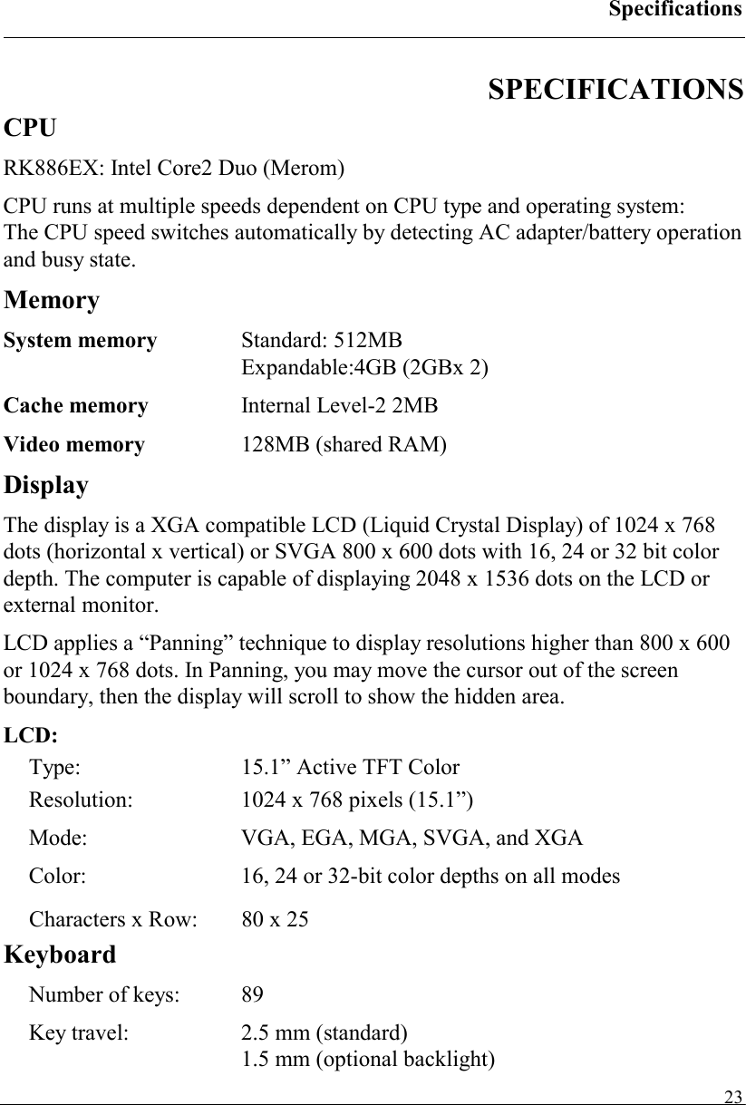 Specifications   23SPECIFICATIONS CPU RK886EX: Intel Core2 Duo (Merom) CPU runs at multiple speeds dependent on CPU type and operating system:  The CPU speed switches automatically by detecting AC adapter/battery operation and busy state. Memory System memory  Standard: 512MB  Expandable:4GB (2GBx 2) Cache memory  Internal Level-2 2MB Video memory  128MB (shared RAM) Display The display is a XGA compatible LCD (Liquid Crystal Display) of 1024 x 768 dots (horizontal x vertical) or SVGA 800 x 600 dots with 16, 24 or 32 bit color depth. The computer is capable of displaying 2048 x 1536 dots on the LCD or external monitor. LCD applies a “Panning” technique to display resolutions higher than 800 x 600 or 1024 x 768 dots. In Panning, you may move the cursor out of the screen boundary, then the display will scroll to show the hidden area. LCD: Type:  15.1” Active TFT Color Resolution:  1024 x 768 pixels (15.1”)   Mode:  VGA, EGA, MGA, SVGA, and XGA Color:  16, 24 or 32-bit color depths on all modes Characters x Row:  80 x 25 Keyboard Number of keys:  89 Key travel:    2.5 mm (standard)   1.5 mm (optional backlight) 