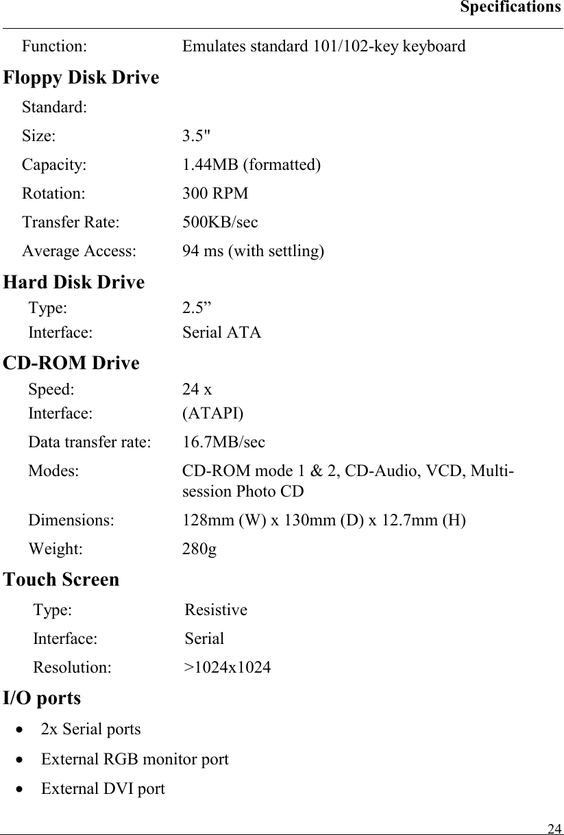 Specifications   24Function: Emulates standard 101/102-key keyboard Floppy Disk Drive Standard: Size: 3.5&quot; Capacity: 1.44MB (formatted) Rotation: 300 RPM Transfer Rate:  500KB/sec Average Access:  94 ms (with settling) Hard Disk Drive Type: 2.5” Interface: Serial ATA CD-ROM Drive Speed: 24 x Interface: (ATAPI) Data transfer rate:  16.7MB/sec  Modes:   CD-ROM mode 1 &amp; 2, CD-Audio, VCD, Multi-session Photo CD Dimensions:   128mm (W) x 130mm (D) x 12.7mm (H) Weight: 280g Touch Screen Type: Resistive Interface: Serial Resolution: &gt;1024x1024 I/O ports •  2x Serial ports •  External RGB monitor port •  External DVI port 