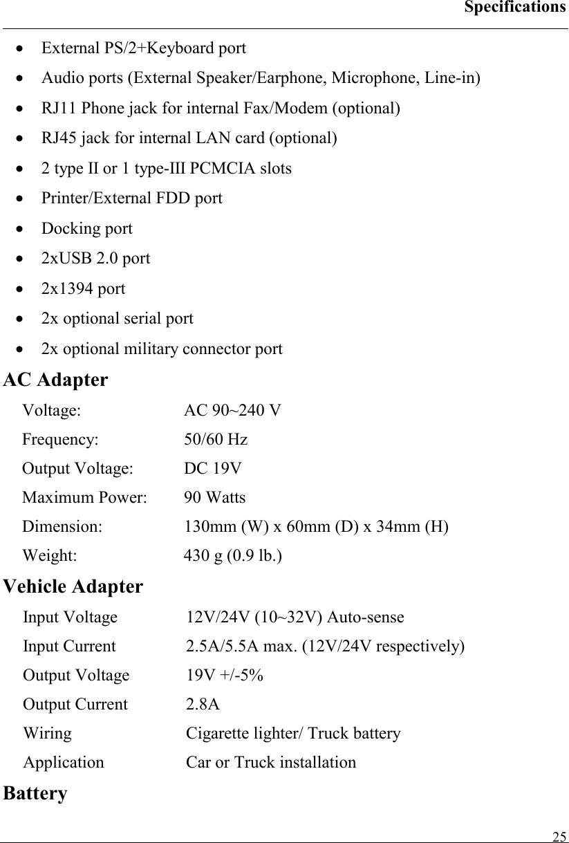 Specifications   25•  External PS/2+Keyboard port •  Audio ports (External Speaker/Earphone, Microphone, Line-in) •  RJ11 Phone jack for internal Fax/Modem (optional) •  RJ45 jack for internal LAN card (optional) •  2 type II or 1 type-III PCMCIA slots •  Printer/External FDD port •  Docking port •  2xUSB 2.0 port •  2x1394 port •  2x optional serial port •  2x optional military connector port AC Adapter Voltage:  AC 90~240 V Frequency: 50/60 Hz Output Voltage:  DC 19V Maximum Power:  90 Watts Dimension:  130mm (W) x 60mm (D) x 34mm (H) Weight:  430 g (0.9 lb.) Vehicle Adapter Input Voltage  12V/24V (10~32V) Auto-sense Input Current  2.5A/5.5A max. (12V/24V respectively) Output Voltage  19V +/-5% Output Current  2.8A Wiring Cigarette lighter/ Truck battery Application Car or Truck installation   Battery 