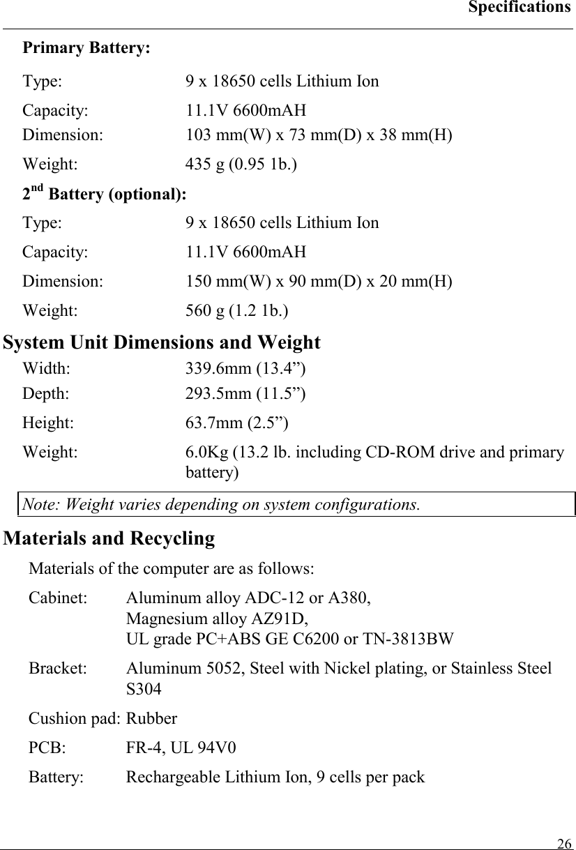 Specifications   26Primary Battery: Type:  9 x 18650 cells Lithium Ion Capacity: 11.1V 6600mAH Dimension: 103 mm(W) x 73 mm(D) x 38 mm(H) Weight:  435 g (0.95 1b.) 2nd Battery (optional): Type:  9 x 18650 cells Lithium Ion Capacity: 11.1V 6600mAH Dimension: 150 mm(W) x 90 mm(D) x 20 mm(H) Weight:  560 g (1.2 1b.) System Unit Dimensions and Weight Width: 339.6mm (13.4”) Depth: 293.5mm (11.5”) Height: 63.7mm (2.5”) Weight:  6.0Kg (13.2 lb. including CD-ROM drive and primary battery) Note: Weight varies depending on system configurations. Materials and Recycling Materials of the computer are as follows: Cabinet:  Aluminum alloy ADC-12 or A380,  Magnesium alloy AZ91D, UL grade PC+ABS GE C6200 or TN-3813BW Bracket:  Aluminum 5052, Steel with Nickel plating, or Stainless Steel S304 Cushion pad: Rubber PCB:  FR-4, UL 94V0 Battery:  Rechargeable Lithium Ion, 9 cells per pack 