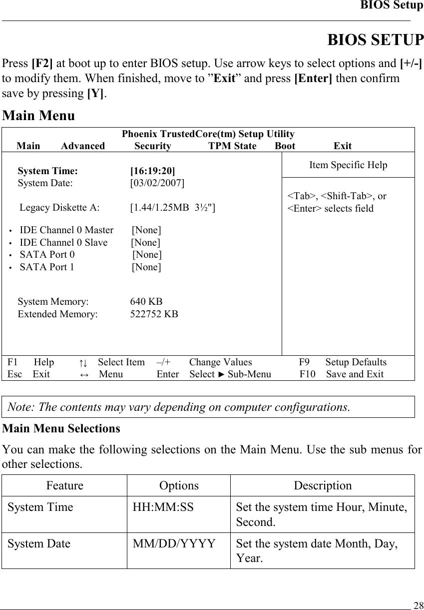 BIOS Setup   28BIOS SETUP Press [F2] at boot up to enter BIOS setup. Use arrow keys to select options and [+/-] to modify them. When finished, move to ”Exit” and press [Enter] then confirm save by pressing [Y]. Main Menu Phoenix TrustedCore(tm) Setup Utility Main Advanced  Security TPM State Boot Exit Item Specific Help  System Time:  [16:19:20] System Date:   [03/02/2007]  Legacy Diskette A:  [1.44/1.25MB  3½&quot;]  • IDE Channel 0 Master    [None] • IDE Channel 0 Slave   [None] • SATA Port 0             [None] • SATA Port 1       [None]   System Memory:   640 KB Extended Memory:  522752 KB  &lt;Tab&gt;, &lt;Shift-Tab&gt;, or  &lt;Enter&gt; selects field F1   Help        ↑↓  Select Item –/+   Change Values F9   Setup Defaults Esc Exit          ↔ Menu Enter Select ► Sub-Menu F10 Save and Exit   Note: The contents may vary depending on computer configurations. Main Menu Selections You can make the following selections on the Main Menu. Use the sub menus for other selections.  Feature Options  Description System Time   HH:MM:SS  Set the system time Hour, Minute, Second.  System Date   MM/DD/YYYY  Set the system date Month, Day, Year.  