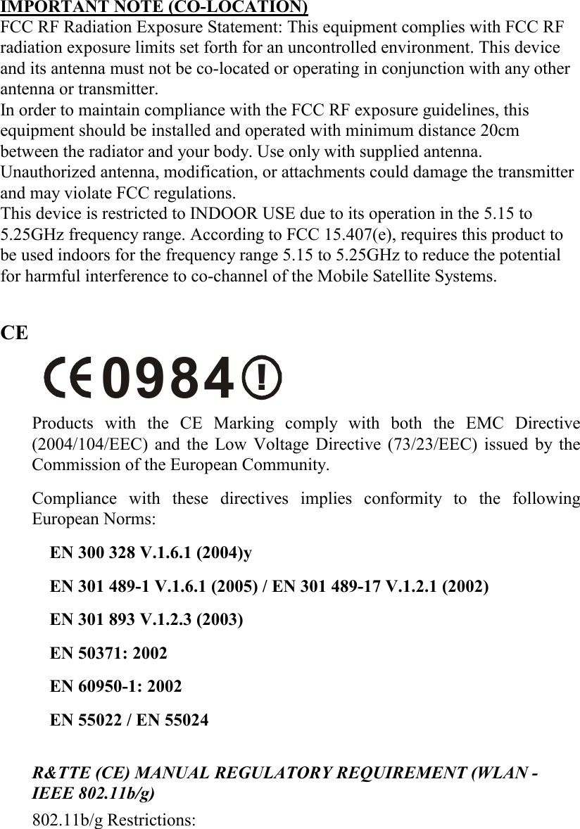  IMPORTANT NOTE (CO-LOCATION) FCC RF Radiation Exposure Statement: This equipment complies with FCC RF radiation exposure limits set forth for an uncontrolled environment. This device and its antenna must not be co-located or operating in conjunction with any other antenna or transmitter. In order to maintain compliance with the FCC RF exposure guidelines, this equipment should be installed and operated with minimum distance 20cm between the radiator and your body. Use only with supplied antenna. Unauthorized antenna, modification, or attachments could damage the transmitter and may violate FCC regulations. This device is restricted to INDOOR USE due to its operation in the 5.15 to 5.25GHz frequency range. According to FCC 15.407(e), requires this product to be used indoors for the frequency range 5.15 to 5.25GHz to reduce the potential for harmful interference to co-channel of the Mobile Satellite Systems.  CE !0984 Products with the CE Marking comply with both the EMC Directive (2004/104/EEC) and the Low Voltage Directive (73/23/EEC) issued by the Commission of the European Community.  Compliance with these directives implies conformity to the following European Norms:  EN 300 328 V.1.6.1 (2004)y EN 301 489-1 V.1.6.1 (2005) / EN 301 489-17 V.1.2.1 (2002) EN 301 893 V.1.2.3 (2003)  EN 50371: 2002 EN 60950-1: 2002 EN 55022 / EN 55024   R&amp;TTE (CE) MANUAL REGULATORY REQUIREMENT (WLAN - IEEE 802.11b/g)  802.11b/g Restrictions:  