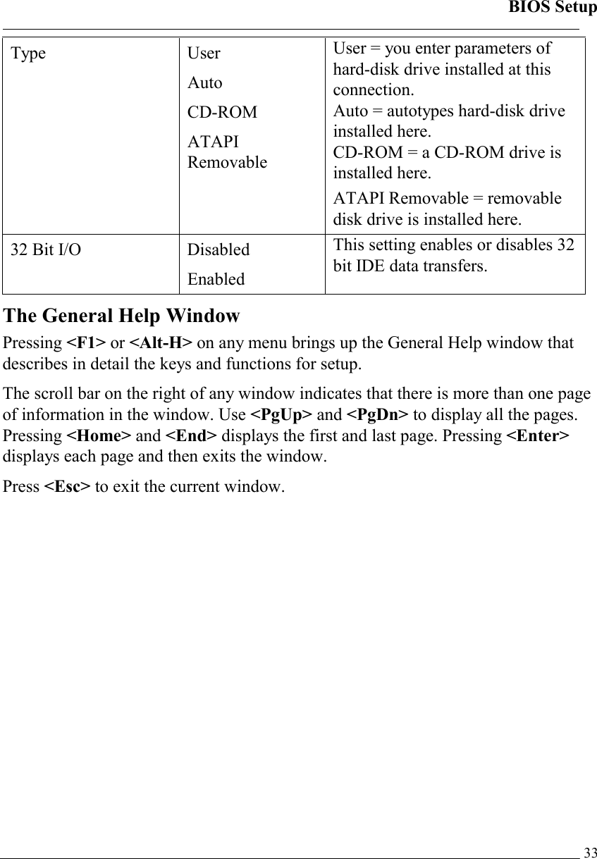 BIOS Setup   33Type User Auto CD-ROM ATAPI Removable User = you enter parameters of hard-disk drive installed at this connection. Auto = autotypes hard-disk drive installed here. CD-ROM = a CD-ROM drive is installed here. ATAPI Removable = removable disk drive is installed here. 32 Bit I/O  Disabled Enabled This setting enables or disables 32 bit IDE data transfers. The General Help Window Pressing &lt;F1&gt; or &lt;Alt-H&gt; on any menu brings up the General Help window that describes in detail the keys and functions for setup. The scroll bar on the right of any window indicates that there is more than one page of information in the window. Use &lt;PgUp&gt; and &lt;PgDn&gt; to display all the pages. Pressing &lt;Home&gt; and &lt;End&gt; displays the first and last page. Pressing &lt;Enter&gt; displays each page and then exits the window.  Press &lt;Esc&gt; to exit the current window. 