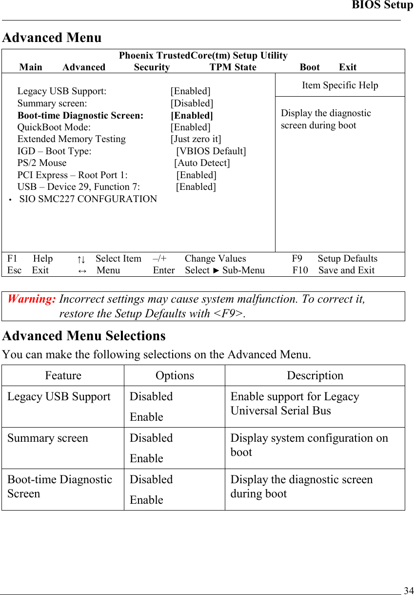 BIOS Setup   34Advanced Menu Phoenix TrustedCore(tm) Setup Utility Main Advanced  Security  TPM State    Boot   Exit Item Specific Help  Legacy USB Support:   [Enabled] Summary screen:   [Disabled] Boot-time Diagnostic Screen:    [Enabled] QuickBoot Mode:   [Enabled] Extended Memory Testing   [Just zero it] IGD – Boot Type:         [VBIOS Default] PS/2 Mouse            [Auto Detect] PCI Express – Root Port 1:       [Enabled] USB – Device 29, Function 7:     [Enabled] • SIO SMC227 CONFGURATION         Display the diagnostic screen during boot   F1   Help        ↑↓  Select Item –/+   Change Values F9   Setup Defaults Esc Exit          ↔ Menu Enter Select ► Sub-Menu F10 Save and Exit   Warning: Incorrect settings may cause system malfunction. To correct it, restore the Setup Defaults with &lt;F9&gt;. Advanced Menu Selections You can make the following selections on the Advanced Menu.  Feature Options  Description Legacy USB Support  Disabled Enable Enable support for Legacy Universal Serial Bus Summary screen  Disabled Enable Display system configuration on boot Boot-time Diagnostic Screen Disabled Enable Display the diagnostic screen during boot 