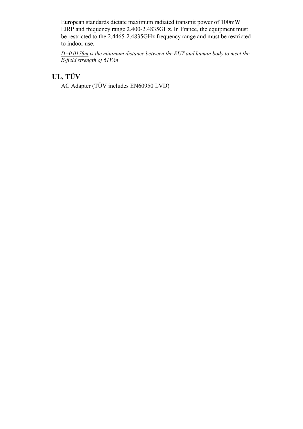 European standards dictate maximum radiated transmit power of 100mW EIRP and frequency range 2.400-2.4835GHz. In France, the equipment must be restricted to the 2.4465-2.4835GHz frequency range and must be restricted to indoor use. D=0.0178m is the minimum distance between the EUT and human body to meet the E-field strength of 61V/m  UL, TÜV AC Adapter (TÜV includes EN60950 LVD) 