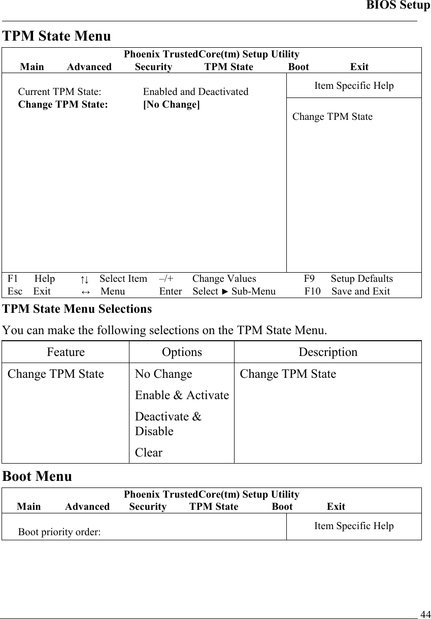 BIOS Setup   44TPM State Menu Phoenix TrustedCore(tm) Setup Utility Main Advanced Security  TPM State  Boot    Exit Item Specific Help  Current TPM State:   Enabled and Deactivated Change TPM State:  [No Change]               Change TPM State F1   Help        ↑↓  Select Item –/+   Change Values F9   Setup Defaults Esc Exit          ↔ Menu Enter Select ► Sub-Menu F10 Save and Exit  TPM State Menu Selections You can make the following selections on the TPM State Menu.  Feature Options  Description Change TPM State  No Change Enable &amp; ActivateDeactivate &amp; Disable Clear Change TPM State Boot Menu Phoenix TrustedCore(tm) Setup Utility Main Advanced Security TPM State  Boot   Exit  Boot priority order:  Item Specific Help 