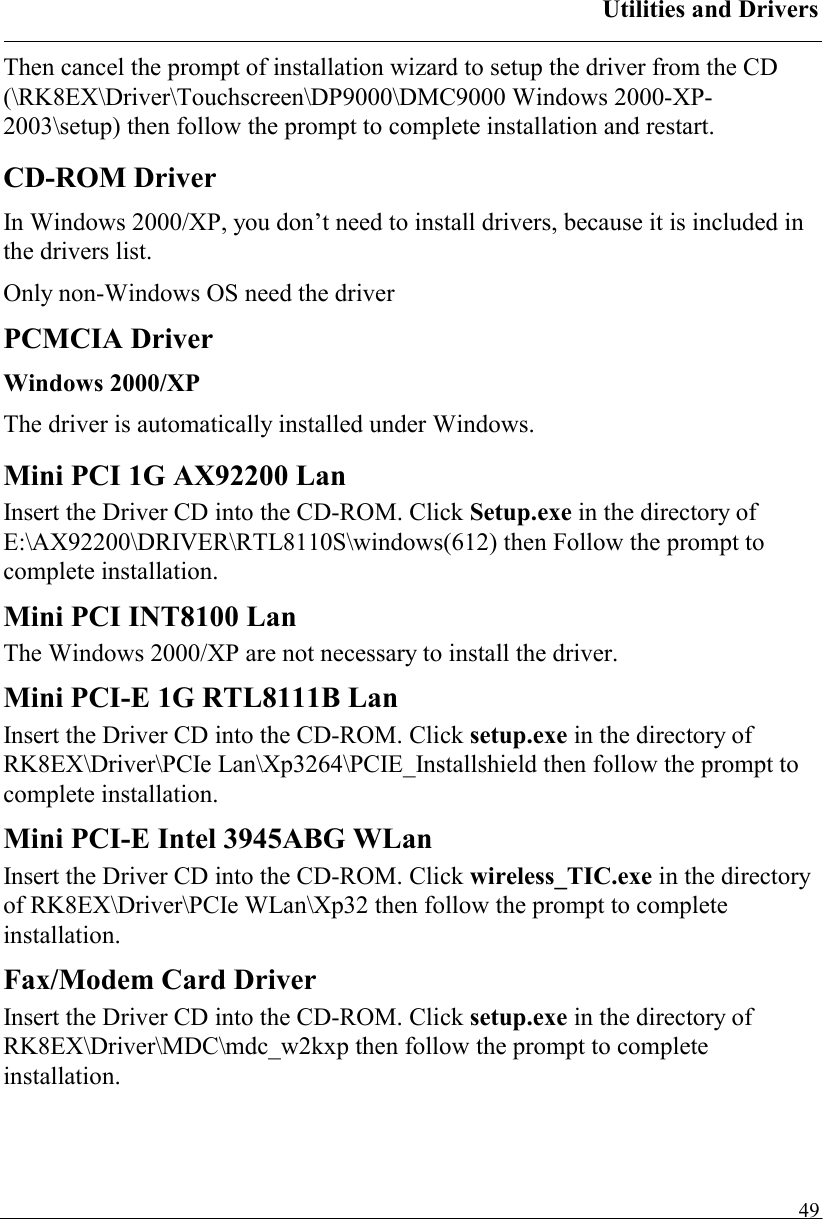 Utilities and Drivers   49Then cancel the prompt of installation wizard to setup the driver from the CD (\RK8EX\Driver\Touchscreen\DP9000\DMC9000 Windows 2000-XP-2003\setup) then follow the prompt to complete installation and restart. CD-ROM Driver In Windows 2000/XP, you don’t need to install drivers, because it is included in the drivers list. Only non-Windows OS need the driver PCMCIA Driver Windows 2000/XP The driver is automatically installed under Windows. Mini PCI 1G AX92200 Lan Insert the Driver CD into the CD-ROM. Click Setup.exe in the directory of E:\AX92200\DRIVER\RTL8110S\windows(612) then Follow the prompt to complete installation. Mini PCI INT8100 Lan The Windows 2000/XP are not necessary to install the driver. Mini PCI-E 1G RTL8111B Lan Insert the Driver CD into the CD-ROM. Click setup.exe in the directory of RK8EX\Driver\PCIe Lan\Xp3264\PCIE_Installshield then follow the prompt to complete installation. Mini PCI-E Intel 3945ABG WLan Insert the Driver CD into the CD-ROM. Click wireless_TIC.exe in the directory of RK8EX\Driver\PCIe WLan\Xp32 then follow the prompt to complete installation. Fax/Modem Card Driver  Insert the Driver CD into the CD-ROM. Click setup.exe in the directory of RK8EX\Driver\MDC\mdc_w2kxp then follow the prompt to complete installation.   