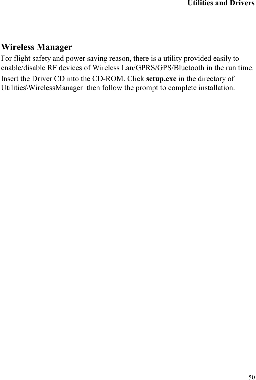 Utilities and Drivers   50  Wireless Manager For flight safety and power saving reason, there is a utility provided easily to enable/disable RF devices of Wireless Lan/GPRS/GPS/Bluetooth in the run time.  Insert the Driver CD into the CD-ROM. Click setup.exe in the directory of Utilities\WirelessManager  then follow the prompt to complete installation. 