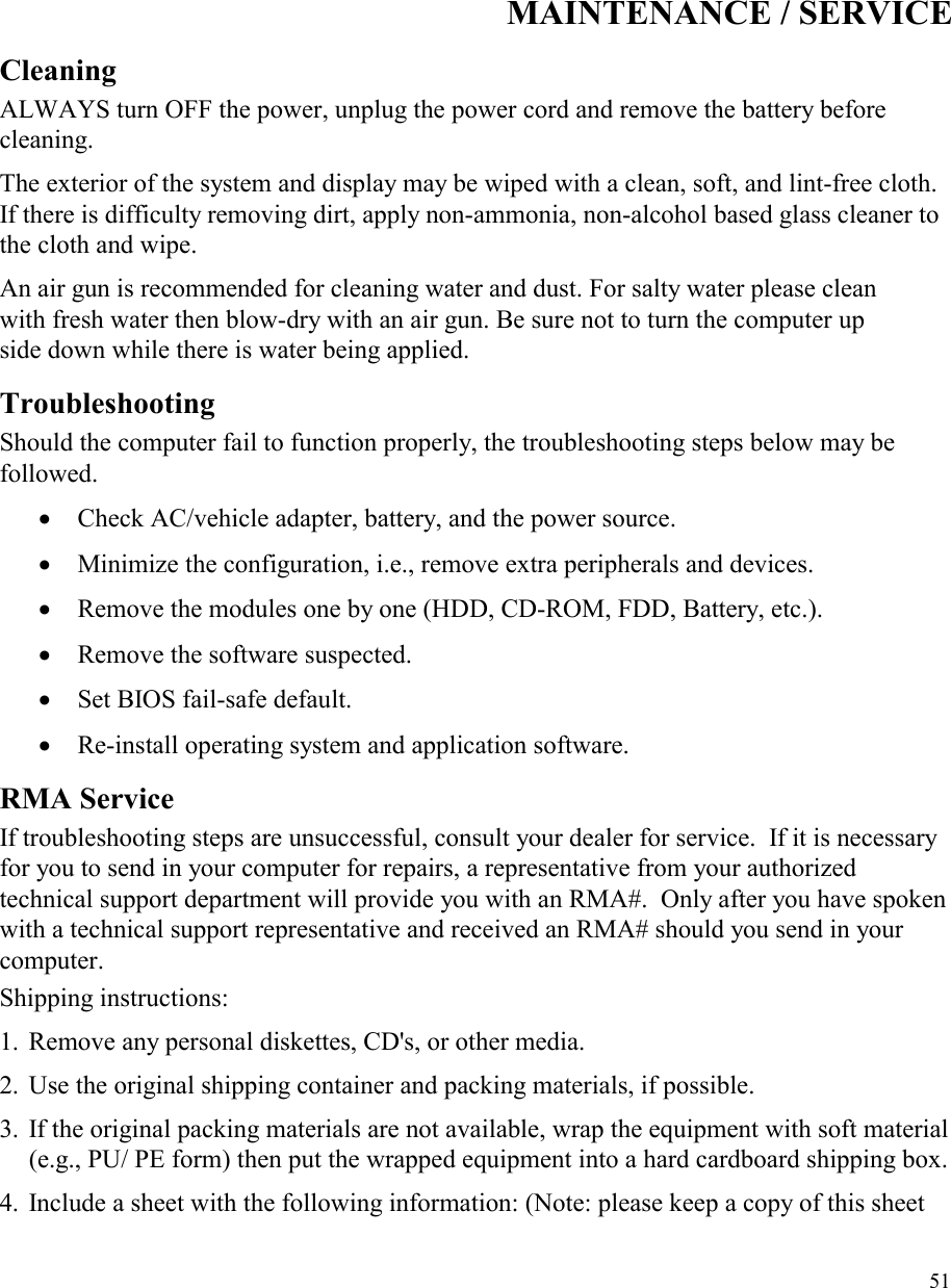   51MAINTENANCE / SERVICECleaning ALWAYS turn OFF the power, unplug the power cord and remove the battery before cleaning. The exterior of the system and display may be wiped with a clean, soft, and lint-free cloth. If there is difficulty removing dirt, apply non-ammonia, non-alcohol based glass cleaner to the cloth and wipe.  An air gun is recommended for cleaning water and dust. For salty water please clean with fresh water then blow-dry with an air gun. Be sure not to turn the computer up side down while there is water being applied.  Troubleshooting Should the computer fail to function properly, the troubleshooting steps below may be followed. •  Check AC/vehicle adapter, battery, and the power source. •  Minimize the configuration, i.e., remove extra peripherals and devices. •  Remove the modules one by one (HDD, CD-ROM, FDD, Battery, etc.).  •  Remove the software suspected. •  Set BIOS fail-safe default. •  Re-install operating system and application software. RMA Service If troubleshooting steps are unsuccessful, consult your dealer for service.  If it is necessary for you to send in your computer for repairs, a representative from your authorized technical support department will provide you with an RMA#.  Only after you have spoken with a technical support representative and received an RMA# should you send in your computer.   Shipping instructions: 1. Remove any personal diskettes, CD&apos;s, or other media. 2. Use the original shipping container and packing materials, if possible. 3. If the original packing materials are not available, wrap the equipment with soft material (e.g., PU/ PE form) then put the wrapped equipment into a hard cardboard shipping box.4. Include a sheet with the following information: (Note: please keep a copy of this sheet 