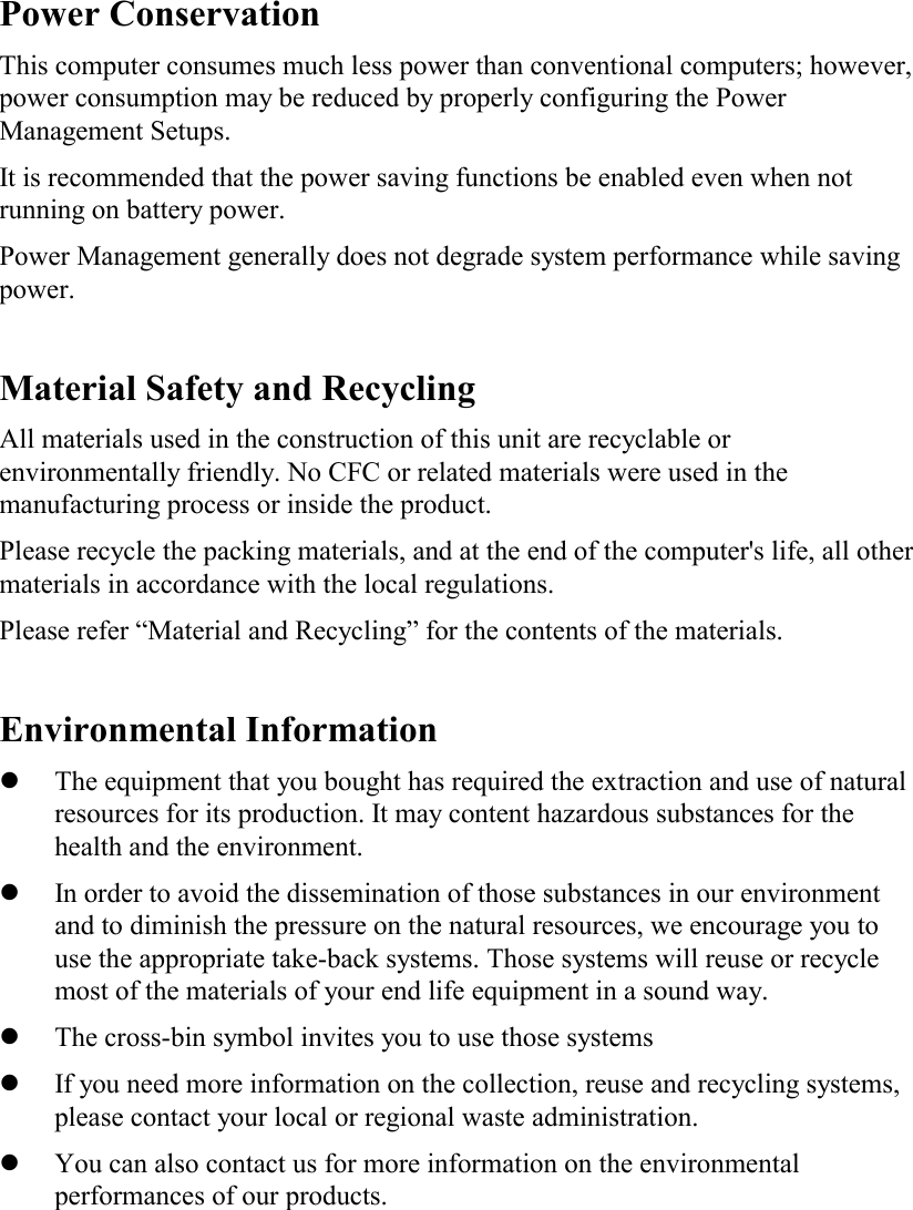 Power Conservation This computer consumes much less power than conventional computers; however, power consumption may be reduced by properly configuring the Power Management Setups. It is recommended that the power saving functions be enabled even when not running on battery power. Power Management generally does not degrade system performance while saving power.   Material Safety and Recycling All materials used in the construction of this unit are recyclable or environmentally friendly. No CFC or related materials were used in the manufacturing process or inside the product. Please recycle the packing materials, and at the end of the computer&apos;s life, all other materials in accordance with the local regulations. Please refer “Material and Recycling” for the contents of the materials.  Environmental Information   The equipment that you bought has required the extraction and use of natural resources for its production. It may content hazardous substances for the health and the environment.   In order to avoid the dissemination of those substances in our environment and to diminish the pressure on the natural resources, we encourage you to use the appropriate take-back systems. Those systems will reuse or recycle most of the materials of your end life equipment in a sound way.   The cross-bin symbol invites you to use those systems   If you need more information on the collection, reuse and recycling systems, please contact your local or regional waste administration.   You can also contact us for more information on the environmental performances of our products. 