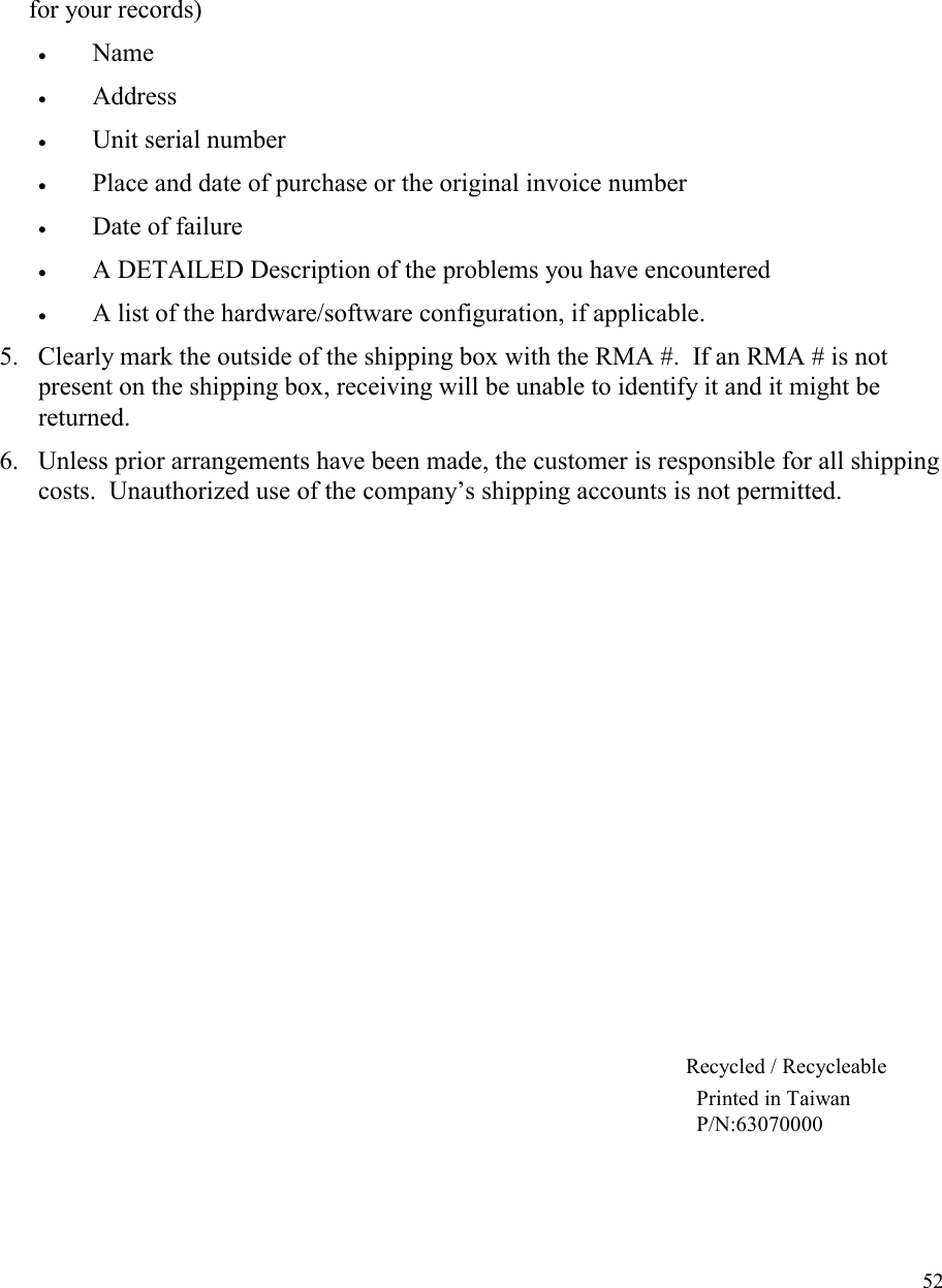   52for your records) •  Name   •  Address   •  Unit serial number  •  Place and date of purchase or the original invoice number •  Date of failure  •  A DETAILED Description of the problems you have encountered •  A list of the hardware/software configuration, if applicable. 5.  Clearly mark the outside of the shipping box with the RMA #.  If an RMA # is not present on the shipping box, receiving will be unable to identify it and it might be returned. 6.  Unless prior arrangements have been made, the customer is responsible for all shipping costs.  Unauthorized use of the company’s shipping accounts is not permitted.            Recycled / Recycleable Printed in Taiwan P/N:63070000 