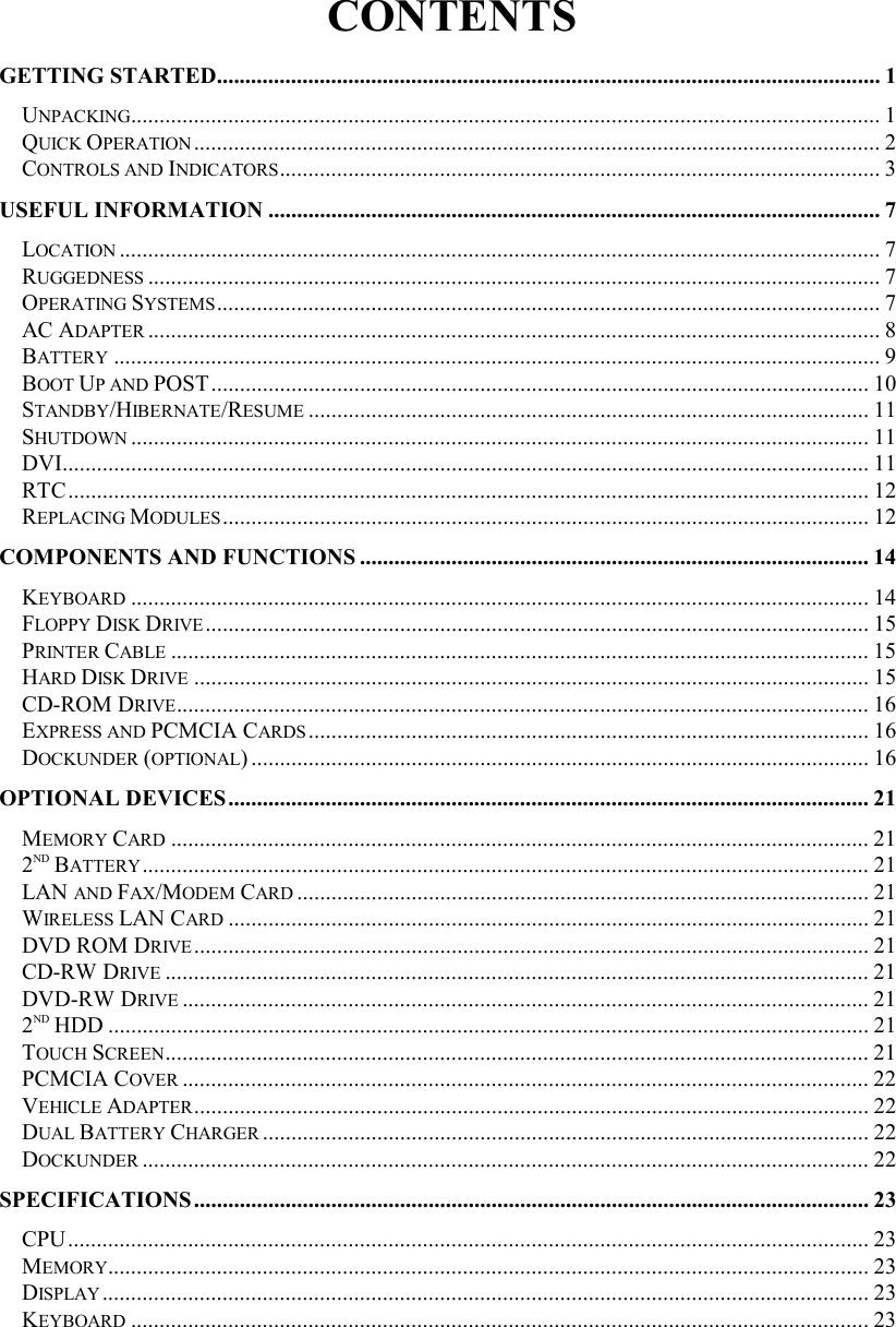 CONTENTS GETTING STARTED.................................................................................................................... 1 UNPACKING................................................................................................................................... 1 QUICK OPERATION........................................................................................................................ 2 CONTROLS AND INDICATORS......................................................................................................... 3 USEFUL INFORMATION ........................................................................................................... 7 LOCATION ..................................................................................................................................... 7 RUGGEDNESS ................................................................................................................................7 OPERATING SYSTEMS.................................................................................................................... 7 AC ADAPTER ................................................................................................................................8 BATTERY ...................................................................................................................................... 9 BOOT UP AND POST................................................................................................................... 10 STANDBY/HIBERNATE/RESUME .................................................................................................. 11 SHUTDOWN ................................................................................................................................. 11 DVI............................................................................................................................................. 11 RTC............................................................................................................................................ 12 REPLACING MODULES................................................................................................................. 12 COMPONENTS AND FUNCTIONS ......................................................................................... 14 KEYBOARD ................................................................................................................................. 14 FLOPPY DISK DRIVE.................................................................................................................... 15 PRINTER CABLE .......................................................................................................................... 15 HARD DISK DRIVE ...................................................................................................................... 15 CD-ROM DRIVE......................................................................................................................... 16 EXPRESS AND PCMCIA CARDS.................................................................................................. 16 DOCKUNDER (OPTIONAL) ............................................................................................................ 16 OPTIONAL DEVICES................................................................................................................21 MEMORY CARD .......................................................................................................................... 21 2ND BATTERY............................................................................................................................... 21 LAN AND FAX/MODEM CARD .................................................................................................... 21 WIRELESS LAN CARD ................................................................................................................ 21 DVD ROM DRIVE...................................................................................................................... 21 CD-RW DRIVE ........................................................................................................................... 21 DVD-RW DRIVE ........................................................................................................................ 21 2ND HDD ..................................................................................................................................... 21 TOUCH SCREEN........................................................................................................................... 21 PCMCIA COVER ........................................................................................................................ 22 VEHICLE ADAPTER...................................................................................................................... 22 DUAL BATTERY CHARGER .......................................................................................................... 22 DOCKUNDER ............................................................................................................................... 22 SPECIFICATIONS...................................................................................................................... 23 CPU............................................................................................................................................ 23 MEMORY..................................................................................................................................... 23 DISPLAY...................................................................................................................................... 23 KEYBOARD ................................................................................................................................. 23 