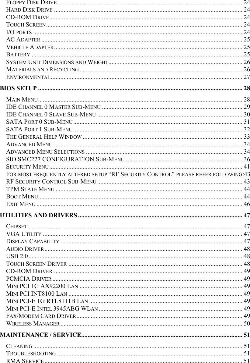 FLOPPY DISK DRIVE.................................................................................................................... 24 HARD DISK DRIVE ...................................................................................................................... 24 CD-ROM DRIVE......................................................................................................................... 24 TOUCH SCREEN........................................................................................................................... 24 I/O PORTS ................................................................................................................................... 24 AC ADAPTER .............................................................................................................................. 25 VEHICLE ADAPTER...................................................................................................................... 25 BATTERY .................................................................................................................................... 25 SYSTEM UNIT DIMENSIONS AND WEIGHT.................................................................................... 26 MATERIALS AND RECYCLING ...................................................................................................... 26 ENVIRONMENTAL........................................................................................................................ 27 BIOS SETUP ................................................................................................................................ 28 MAIN MENU................................................................................................................................28 IDE CHANNEL 0 MASTER SUB-MENU ........................................................................................ 29 IDE CHANNEL 0 SLAVE SUB-MENU ........................................................................................... 30 SATA PORT 0 SUB-MENU .......................................................................................................... 31 SATA PORT 1 SUB-MENU .......................................................................................................... 32 THE GENERAL HELP WINDOW .................................................................................................... 33 ADVANCED MENU ...................................................................................................................... 34 ADVANCED MENU SELECTIONS .................................................................................................. 34 SIO SMC227 CONFIGURATION SUB-MENU ......................................................................... 36 SECURITY MENU......................................................................................................................... 41 FOR MOST FREQUENTLY ALTERED SETUP “RF SECURITY CONTROL” PLEASE REFER FOLLOWING:43 RF SECURITY CONTROL SUB-MENU........................................................................................... 43 TPM STATE MENU ..................................................................................................................... 44 BOOT MENU................................................................................................................................44 EXIT MENU ................................................................................................................................. 46 UTILITIES AND DRIVERS ....................................................................................................... 47 CHIPSET ...................................................................................................................................... 47 VGA UTILITY ............................................................................................................................. 47 DISPLAY CAPABILITY .................................................................................................................. 47 AUDIO DRIVER............................................................................................................................ 48 USB 2.0...................................................................................................................................... 48 TOUCH SCREEN DRIVER ............................................................................................................. 48 CD-ROM DRIVER ...................................................................................................................... 49 PCMCIA DRIVER ....................................................................................................................... 49 MINI PCI 1G AX92200 LAN ...................................................................................................... 49 MINI PCI INT8100 LAN ............................................................................................................. 49 MINI PCI-E 1G RTL8111B LAN ................................................................................................ 49 MINI PCI-E INTEL 3945ABG WLAN .......................................................................................... 49 FAX/MODEM CARD DRIVER........................................................................................................ 49 WIRELESS MANAGER .................................................................................................................. 50 MAINTENANCE / SERVICE..................................................................................................... 51 CLEANING ................................................................................................................................... 51 TROUBLESHOOTING .................................................................................................................... 51 RMA SERVICE ............................................................................................................................ 51 