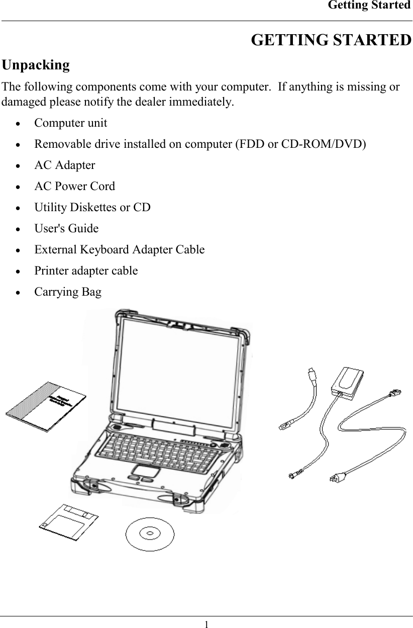 Getting Started  1 GETTING STARTED  Unpacking The following components come with your computer.  If anything is missing or damaged please notify the dealer immediately. • Computer unit •  Removable drive installed on computer (FDD or CD-ROM/DVD) • AC Adapter •  AC Power Cord •  Utility Diskettes or CD • User&apos;s Guide •  External Keyboard Adapter Cable •  Printer adapter cable  • Carrying Bag   