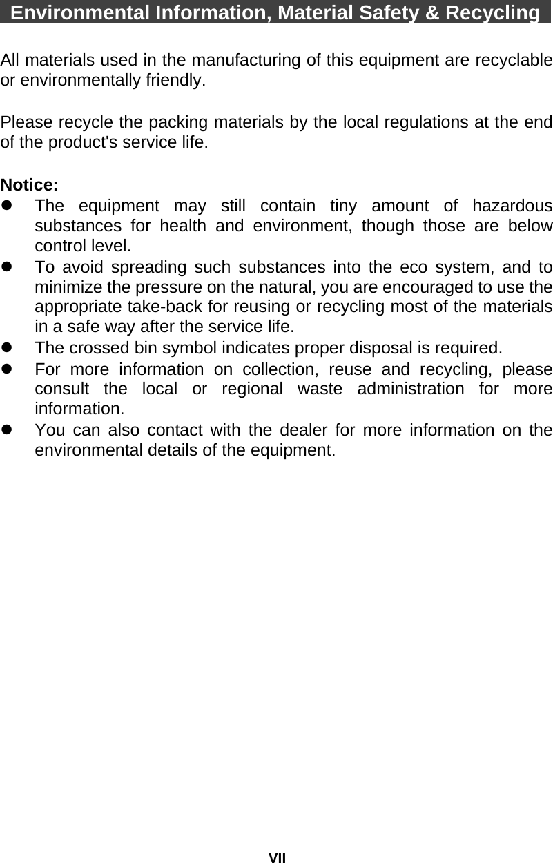 VII  Environmental Information, Material Safety &amp; Recycling    All materials used in the manufacturing of this equipment are recyclable or environmentally friendly.  Please recycle the packing materials by the local regulations at the end of the product&apos;s service life.  Notice:   The equipment may still contain tiny amount of hazardous substances for health and environment, though those are below control level.   To avoid spreading such substances into the eco system, and to minimize the pressure on the natural, you are encouraged to use the appropriate take-back for reusing or recycling most of the materials in a safe way after the service life.   The crossed bin symbol indicates proper disposal is required.   For more information on collection, reuse and recycling, please consult the local or regional waste administration for more information.   You can also contact with the dealer for more information on the environmental details of the equipment. 