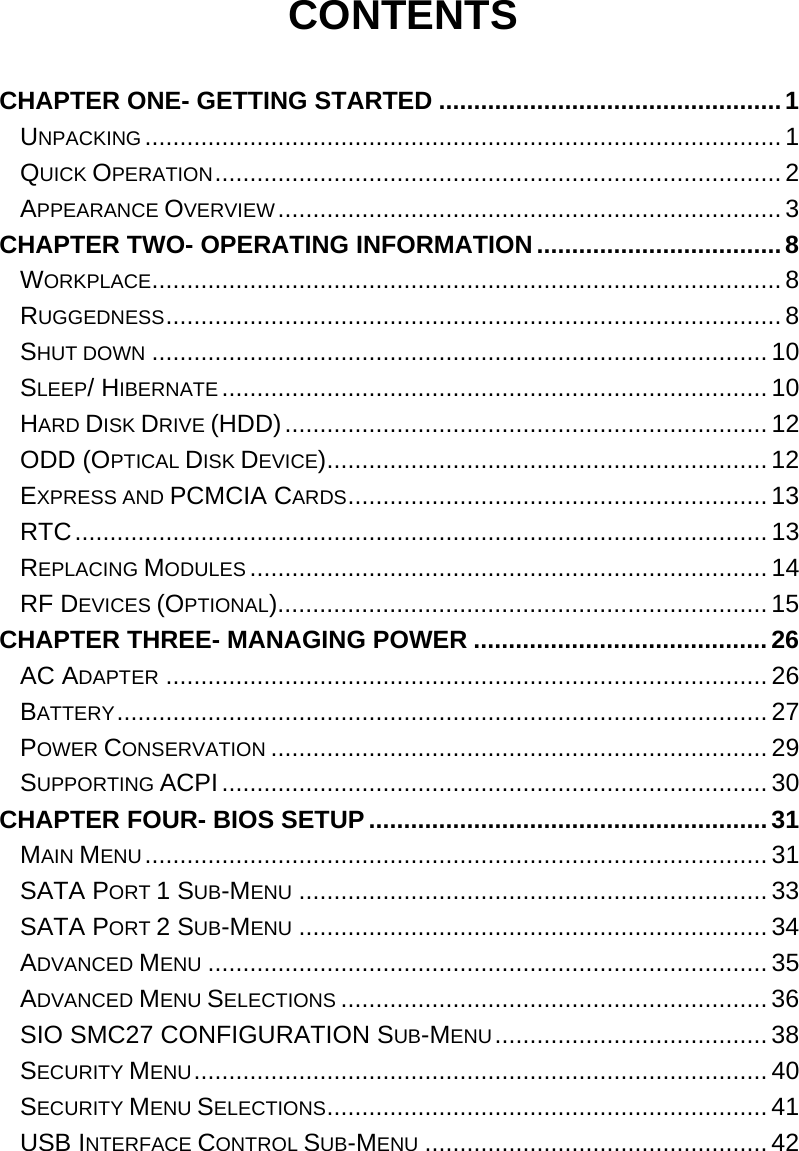  CONTENTS  CHAPTER ONE- GETTING STARTED .................................................1 UNPACKING ........................................................................................... 1 QUICK OPERATION.................................................................................2 APPEARANCE OVERVIEW........................................................................3 CHAPTER TWO- OPERATING INFORMATION...................................8 WORKPLACE.......................................................................................... 8 RUGGEDNESS........................................................................................ 8 SHUT DOWN ........................................................................................10 SLEEP/ HIBERNATE ..............................................................................10 HARD DISK DRIVE (HDD)..................................................................... 12 ODD (OPTICAL DISK DEVICE)............................................................... 12 EXPRESS AND PCMCIA CARDS............................................................ 13 RTC................................................................................................... 13 REPLACING MODULES ..........................................................................14 RF DEVICES (OPTIONAL)......................................................................15 CHAPTER THREE- MANAGING POWER .......................................... 26 AC ADAPTER ...................................................................................... 26 BATTERY.............................................................................................27 POWER CONSERVATION .......................................................................29 SUPPORTING ACPI.............................................................................. 30 CHAPTER FOUR- BIOS SETUP.........................................................31 MAIN MENU.........................................................................................31 SATA PORT 1 SUB-MENU ...................................................................33 SATA PORT 2 SUB-MENU ...................................................................34 ADVANCED MENU ................................................................................ 35 ADVANCED MENU SELECTIONS ............................................................. 36 SIO SMC27 CONFIGURATION SUB-MENU.......................................38 SECURITY MENU.................................................................................. 40 SECURITY MENU SELECTIONS............................................................... 41 USB INTERFACE CONTROL SUB-MENU .................................................42 