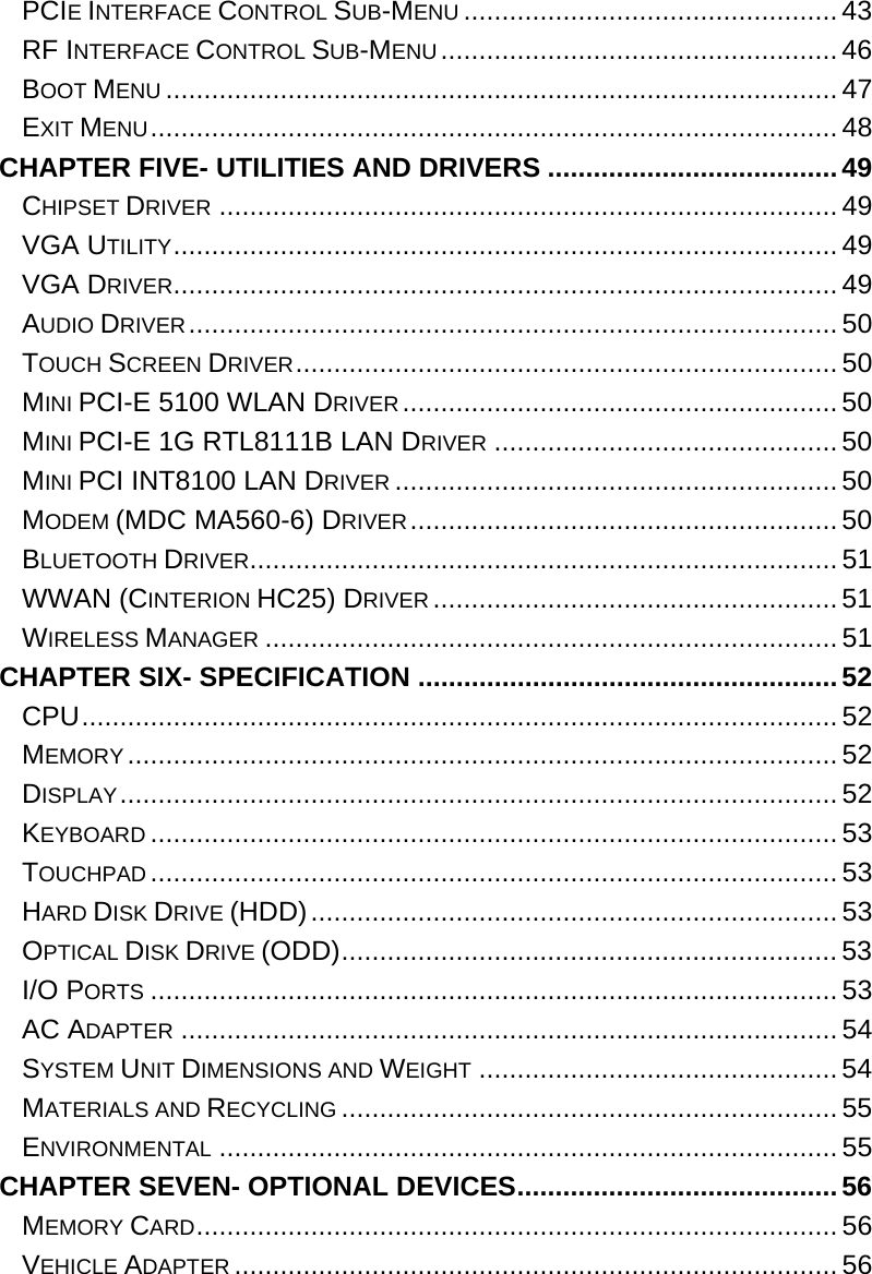  PCIE INTERFACE CONTROL SUB-MENU ................................................. 43 RF INTERFACE CONTROL SUB-MENU....................................................46 BOOT MENU ........................................................................................47 EXIT MENU..........................................................................................48 CHAPTER FIVE- UTILITIES AND DRIVERS ......................................49 CHIPSET DRIVER .................................................................................49 VGA UTILITY.......................................................................................49 VGA DRIVER....................................................................................... 49 AUDIO DRIVER..................................................................................... 50 TOUCH SCREEN DRIVER....................................................................... 50 MINI PCI-E 5100 WLAN DRIVER......................................................... 50 MINI PCI-E 1G RTL8111B LAN DRIVER ............................................. 50 MINI PCI INT8100 LAN DRIVER ..........................................................50 MODEM (MDC MA560-6) DRIVER........................................................ 50 BLUETOOTH DRIVER.............................................................................51 WWAN (CINTERION HC25) DRIVER .....................................................51 WIRELESS MANAGER ........................................................................... 51 CHAPTER SIX- SPECIFICATION .......................................................52 CPU................................................................................................... 52 MEMORY ............................................................................................. 52 DISPLAY.............................................................................................. 52 KEYBOARD .......................................................................................... 53 TOUCHPAD .......................................................................................... 53 HARD DISK DRIVE (HDD)..................................................................... 53 OPTICAL DISK DRIVE (ODD)................................................................. 53 I/O PORTS ..........................................................................................53 AC ADAPTER ...................................................................................... 54 SYSTEM UNIT DIMENSIONS AND WEIGHT ............................................... 54 MATERIALS AND RECYCLING ................................................................. 55 ENVIRONMENTAL ................................................................................. 55 CHAPTER SEVEN- OPTIONAL DEVICES.......................................... 56 MEMORY CARD.................................................................................... 56 VEHICLE ADAPTER ............................................................................... 56 