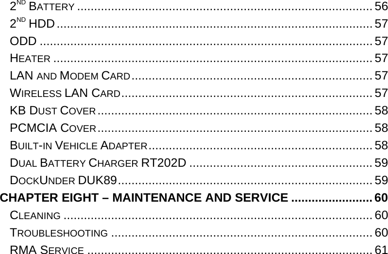  2ND BATTERY .......................................................................................56 2ND HDD............................................................................................. 57 ODD .................................................................................................. 57 HEATER ..............................................................................................57 LAN AND MODEM CARD....................................................................... 57 WIRELESS LAN CARD..........................................................................57 KB DUST COVER................................................................................. 58 PCMCIA COVER................................................................................. 58 BUILT-IN VEHICLE ADAPTER..................................................................58 DUAL BATTERY CHARGER RT202D ...................................................... 59 DOCKUNDER DUK89........................................................................... 59 CHAPTER EIGHT – MAINTENANCE AND SERVICE ........................60 CLEANING ...........................................................................................60 TROUBLESHOOTING ............................................................................. 60 RMA SERVICE .................................................................................... 61 