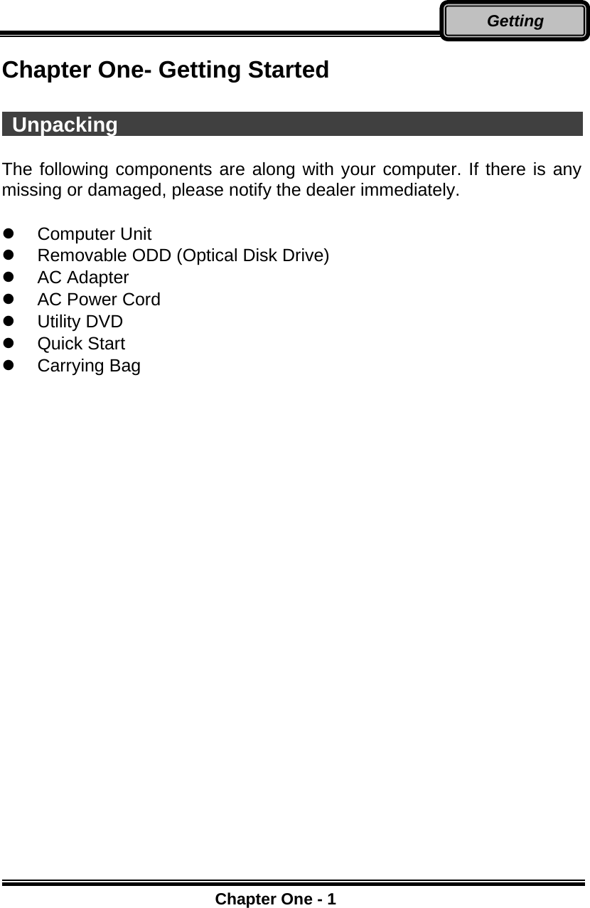      Chapter One - 1Getting Chapter One- Getting Started   Unpacking                                                     The following components are along with your computer. If there is any missing or damaged, please notify the dealer immediately.    Computer Unit   Removable ODD (Optical Disk Drive)   AC Adapter   AC Power Cord   Utility DVD   Quick Start   Carrying Bag    