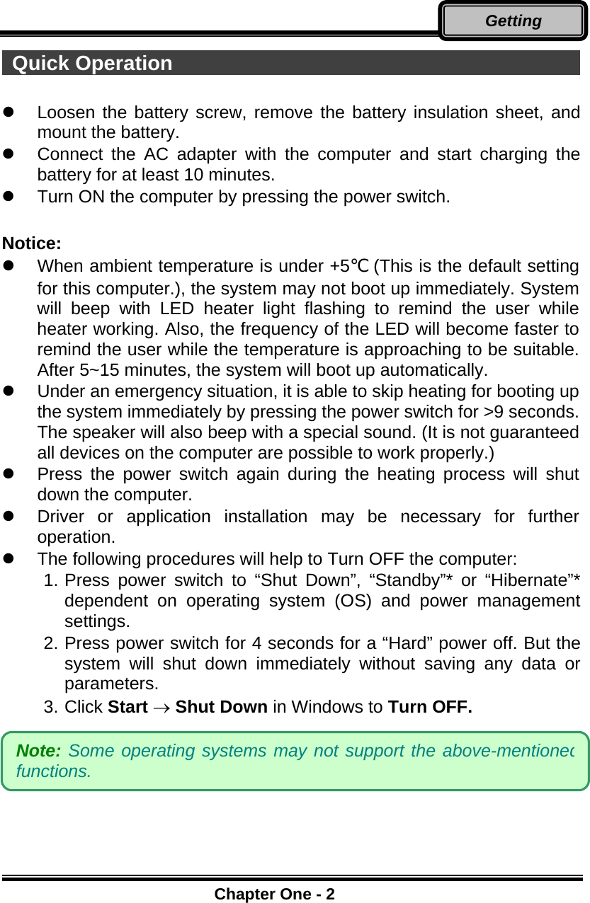      Chapter One - 2Getting  Quick Operation                                                  Loosen the battery screw, remove the battery insulation sheet, and mount the battery.    Connect the AC adapter with the computer and start charging the battery for at least 10 minutes.   Turn ON the computer by pressing the power switch.  Notice:    When ambient temperature is under +5℃ (This is the default setting for this computer.), the system may not boot up immediately. System will beep with LED heater light flashing to remind the user while heater working. Also, the frequency of the LED will become faster to remind the user while the temperature is approaching to be suitable. After 5~15 minutes, the system will boot up automatically.   Under an emergency situation, it is able to skip heating for booting up the system immediately by pressing the power switch for &gt;9 seconds. The speaker will also beep with a special sound. (It is not guaranteed all devices on the computer are possible to work properly.)   Press the power switch again during the heating process will shut down the computer.   Driver or application installation may be necessary for further operation.   The following procedures will help to Turn OFF the computer: 1. Press power switch to “Shut Down”, “Standby”* or “Hibernate”* dependent on operating system (OS) and power management settings. 2. Press power switch for 4 seconds for a “Hard” power off. But the system will shut down immediately without saving any data or parameters. 3. Click Start → Shut Down in Windows to Turn OFF.  Note: Some operating systems may not support the above-mentionedfunctions. 