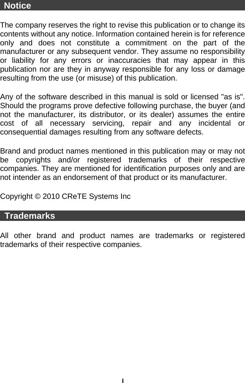 I  Notice                                                   The company reserves the right to revise this publication or to change its contents without any notice. Information contained herein is for reference only and does not constitute a commitment on the part of the manufacturer or any subsequent vendor. They assume no responsibility or liability for any errors or inaccuracies that may appear in this publication nor are they in anyway responsible for any loss or damage resulting from the use (or misuse) of this publication.  Any of the software described in this manual is sold or licensed &quot;as is&quot;. Should the programs prove defective following purchase, the buyer (and not the manufacturer, its distributor, or its dealer) assumes the entire cost of all necessary servicing, repair and any incidental or consequential damages resulting from any software defects.  Brand and product names mentioned in this publication may or may not be copyrights and/or registered trademarks of their respective companies. They are mentioned for identification purposes only and are not intender as an endorsement of that product or its manufacturer.  Copyright © 2010 CReTE Systems Inc   Trademarks                                              All other brand and product names are trademarks or registered trademarks of their respective companies. 