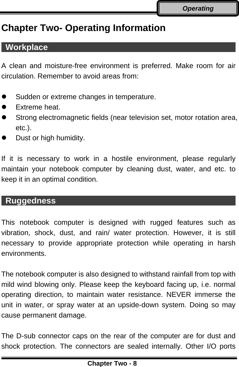      Chapter Two - 8Operating Chapter Two- Operating Information   Workplace                                               A clean and moisture-free environment is preferred. Make room for air circulation. Remember to avoid areas from:    Sudden or extreme changes in temperature.   Extreme heat.   Strong electromagnetic fields (near television set, motor rotation area, etc.).   Dust or high humidity.  If it is necessary to work in a hostile environment, please regularly maintain your notebook computer by cleaning dust, water, and etc. to keep it in an optimal condition.   Ruggedness                                              This notebook computer is designed with rugged features such as vibration, shock, dust, and rain/ water protection. However, it is still necessary to provide appropriate protection while operating in harsh environments.  The notebook computer is also designed to withstand rainfall from top with mild wind blowing only. Please keep the keyboard facing up, i.e. normal operating direction, to maintain water resistance. NEVER immerse the unit in water, or spray water at an upside-down system. Doing so may cause permanent damage.  The D-sub connector caps on the rear of the computer are for dust and shock protection. The connectors are sealed internally. Other I/O ports 