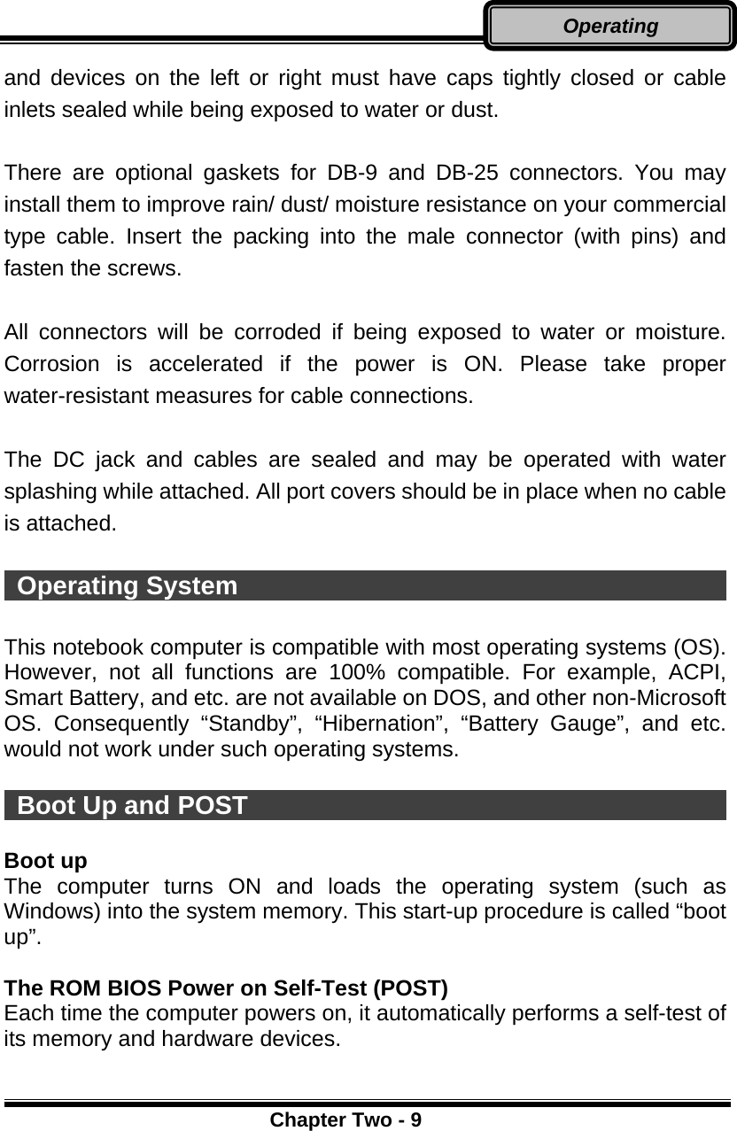      Chapter Two - 9Operating and devices on the left or right must have caps tightly closed or cable inlets sealed while being exposed to water or dust.  There are optional gaskets for DB-9 and DB-25 connectors. You may install them to improve rain/ dust/ moisture resistance on your commercial type cable. Insert the packing into the male connector (with pins) and fasten the screws.    All connectors will be corroded if being exposed to water or moisture. Corrosion is accelerated if the power is ON. Please take proper water-resistant measures for cable connections.  The DC jack and cables are sealed and may be operated with water splashing while attached. All port covers should be in place when no cable is attached.   Operating System                                        This notebook computer is compatible with most operating systems (OS). However, not all functions are 100% compatible. For example, ACPI, Smart Battery, and etc. are not available on DOS, and other non-Microsoft OS. Consequently “Standby”, “Hibernation”, “Battery Gauge”, and etc. would not work under such operating systems.     Boot Up and POST                                        Boot up The computer turns ON and loads the operating system (such as Windows) into the system memory. This start-up procedure is called “boot up”.  The ROM BIOS Power on Self-Test (POST) Each time the computer powers on, it automatically performs a self-test of its memory and hardware devices.  